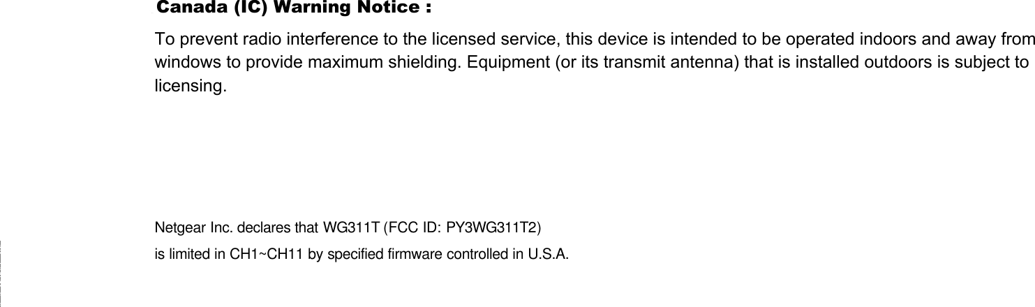 Netgear Inc. declares that WG311T (FCC ID: PY3WG311T2) is limited in CH1~CH11 by specified firmware controlled in U.S.A. To prevent radio interference to the licensed service, this device is intended to be operated indoors and away from windows to provide maximum shielding. Equipment (or its transmit antenna) that is installed outdoors is subject to licensing. Canada (IC) Warning Notice :