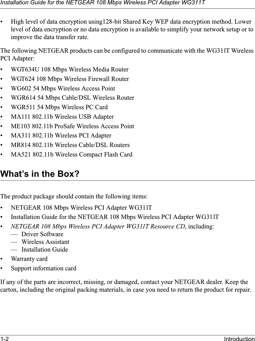 Installation Guide for the NETGEAR 108 Mbps Wireless PCI Adapter WG311T1-2 Introduction• High level of data encryption using128-bit Shared Key WEP data encryption method. Lower level of data encryption or no data encryption is available to simplify your network setup or to improve the data transfer rate.The following NETGEAR products can be configured to communicate with the WG311T Wireless PCI Adapter:• WGT634U 108 Mbps Wireless Media Router• WGT624 108 Mbps Wireless Firewall Router• WG602 54 Mbps Wireless Access Point• WGR614 54 Mbps Cable/DSL Wireless Router• WGR511 54 Mbps Wireless PC Card• MA111 802.11b Wireless USB Adapter• ME103 802.11b ProSafe Wireless Access Point• MA311 802.11b Wireless PCI Adapter• MR814 802.11b Wireless Cable/DSL Routers• MA521 802.11b Wireless Compact Flash CardWhat’s in the Box?The product package should contain the following items:• NETGEAR 108 Mbps Wireless PCI Adapter WG311T• Installation Guide for the NETGEAR 108 Mbps Wireless PCI Adapter WG311T•NETGEAR 108 Mbps Wireless PCI Adapter WG311T Resource CD, including:— Driver Software— Wireless Assistant— Installation Guide• Warranty card• Support information cardIf any of the parts are incorrect, missing, or damaged, contact your NETGEAR dealer. Keep the carton, including the original packing materials, in case you need to return the product for repair.
