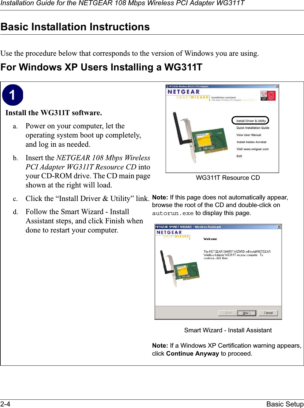 Installation Guide for the NETGEAR 108 Mbps Wireless PCI Adapter WG311T2-4 Basic SetupBasic Installation Instructions Use the procedure below that corresponds to the version of Windows you are using.For Windows XP Users Installing a WG311TInstall the WG311T software. a. Power on your computer, let the operating system boot up completely, and log in as needed.b. Insert the NETGEAR 108 Mbps Wireless PCI Adapter WG311T Resource CD into your CD-ROM drive. The CD main page shown at the right will load.c. Click the “Install Driver &amp; Utility” link.d. Follow the Smart Wizard - Install Assistant steps, and click Finish when done to restart your computer.WG311T Resource CDNote: If this page does not automatically appear, browse the root of the CD and double-click on autorun.exe to display this page.Smart Wizard - Install AssistantNote: If a Windows XP Certification warning appears, click Continue Anyway to proceed.