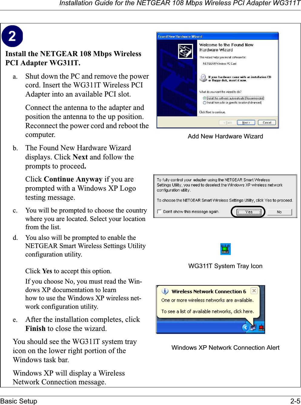 Installation Guide for the NETGEAR 108 Mbps Wireless PCI Adapter WG311TBasic Setup 2-5Install the NETGEAR 108 Mbps Wireless PCI Adapter WG311T. a. Shut down the PC and remove the power cord. Insert the WG311T Wireless PCI Adapter into an available PCI slot.Connect the antenna to the adapter and position the antenna to the up position. Reconnect the power cord and reboot the computer.b. The Found New Hardware Wizard displays. Click Next and follow the prompts to proceed.Click Continue Anyway if you are prompted with a Windows XP Logo testing message.c. You will be prompted to choose the country where you are located. Select your location from the list.d. You also will be prompted to enable the NETGEAR Smart Wireless Settings Utility configuration utility. Click Yes to accept this option. If you choose No, you must read the Win-dows XP documentation to learn how to use the Windows XP wireless net-work configuration utility.e. After the installation completes, click Finish to close the wizard.You should see the WG311T system tray icon on the lower right portion of the Windows task bar.Windows XP will display a Wireless Network Connection message.Add New Hardware WizardWG311T System Tray IconWindows XP Network Connection Alert