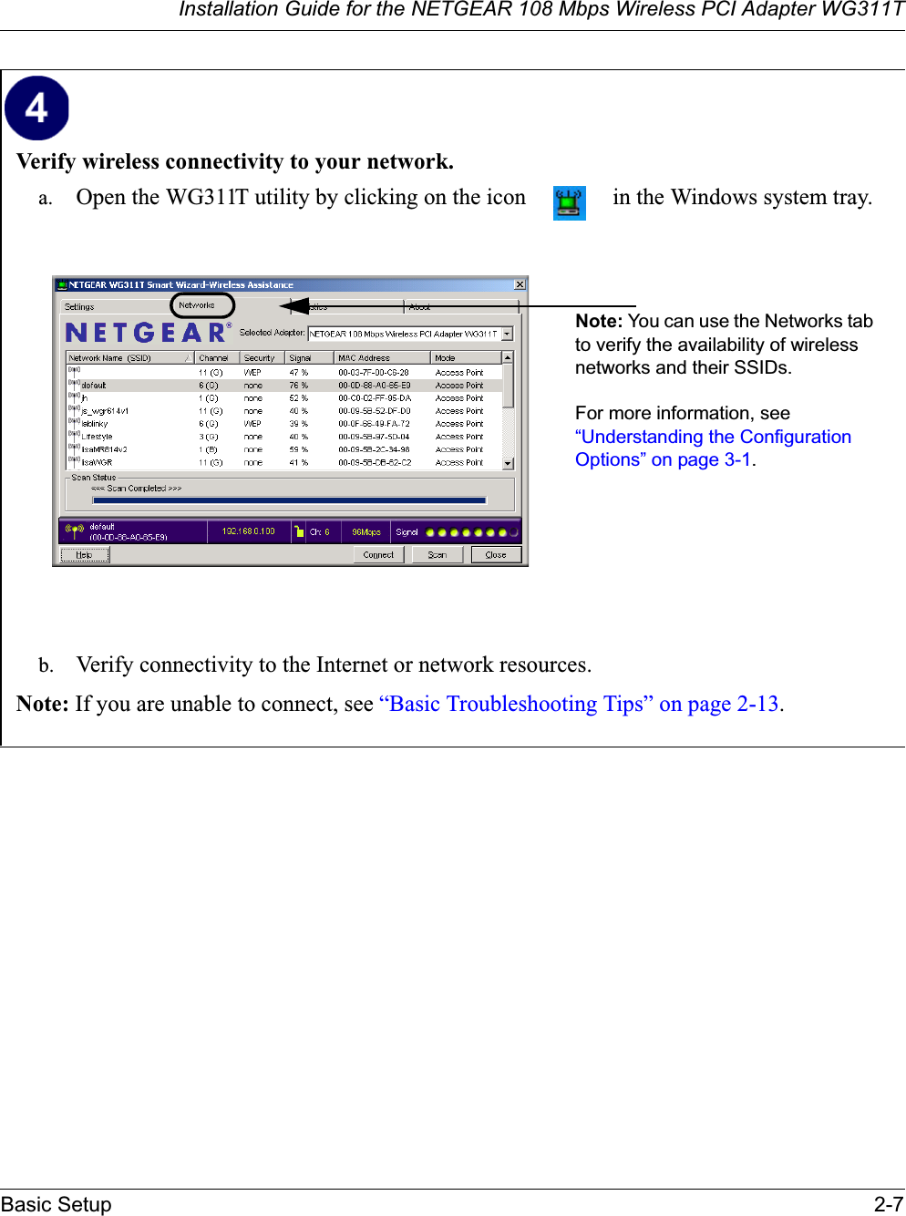 Installation Guide for the NETGEAR 108 Mbps Wireless PCI Adapter WG311TBasic Setup 2-7Verify wireless connectivity to your network.a. Open the WG311T utility by clicking on the icon   in the Windows system tray.b. Verify connectivity to the Internet or network resources.Note: If you are unable to connect, see “Basic Troubleshooting Tips” on page 2-13.Note: You can use the Networks tab to verify the availability of wireless networks and their SSIDs. For more information, see “Understanding the Configuration Options” on page 3-1.