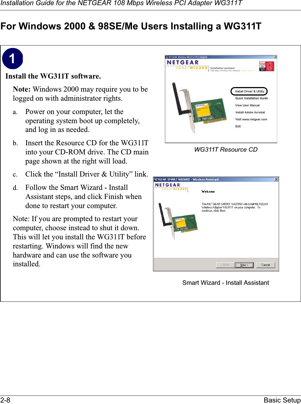 Installation Guide for the NETGEAR 108 Mbps Wireless PCI Adapter WG311T2-8 Basic SetupFor Windows 2000 &amp; 98SE/Me Users Installing a WG311TInstall the WG311T software. Note: Windows 2000 may require you to be logged on with administrator rights.a. Power on your computer, let the operating system boot up completely, and log in as needed.b. Insert the Resource CD for the WG311T into your CD-ROM drive. The CD main page shown at the right will load.c. Click the “Install Driver &amp; Utility” link.d. Follow the Smart Wizard - Install Assistant steps, and click Finish when done to restart your computer.Note: If you are prompted to restart your computer, choose instead to shut it down. This will let you install the WG311T before restarting. Windows will find the new hardware and can use the software you installed.WG311T Resource CDSmart Wizard - Install Assistant