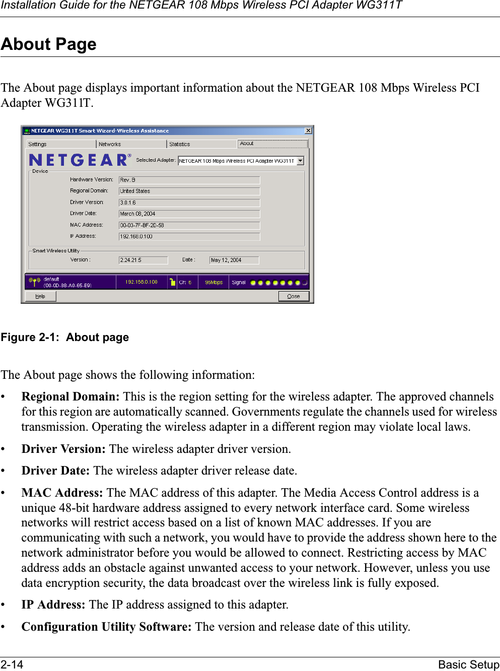 Installation Guide for the NETGEAR 108 Mbps Wireless PCI Adapter WG311T2-14 Basic SetupAbout PageThe About page displays important information about the NETGEAR 108 Mbps Wireless PCI Adapter WG311T. Figure 2-1:  About pageThe About page shows the following information:•Regional Domain: This is the region setting for the wireless adapter. The approved channels for this region are automatically scanned. Governments regulate the channels used for wireless transmission. Operating the wireless adapter in a different region may violate local laws.•Driver Version: The wireless adapter driver version. •Driver Date: The wireless adapter driver release date.•MAC Address: The MAC address of this adapter. The Media Access Control address is a unique 48-bit hardware address assigned to every network interface card. Some wireless networks will restrict access based on a list of known MAC addresses. If you are communicating with such a network, you would have to provide the address shown here to the network administrator before you would be allowed to connect. Restricting access by MAC address adds an obstacle against unwanted access to your network. However, unless you use data encryption security, the data broadcast over the wireless link is fully exposed.•IP Address: The IP address assigned to this adapter.•Configuration Utility Software: The version and release date of this utility.