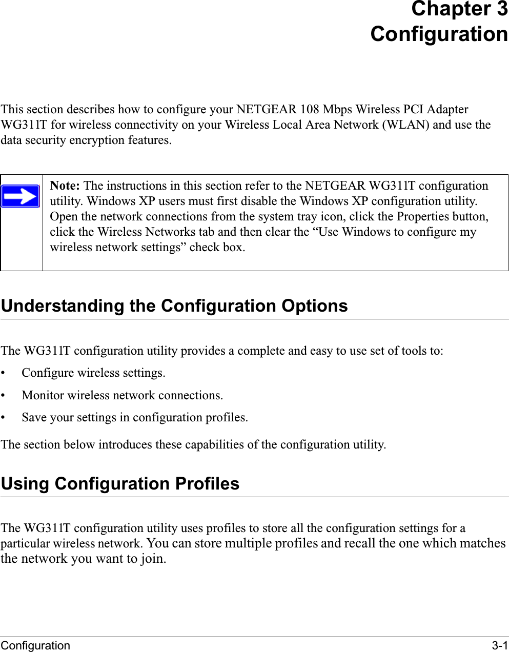 Configuration 3-1Chapter 3ConfigurationThis section describes how to configure your NETGEAR 108 Mbps Wireless PCI Adapter WG311T for wireless connectivity on your Wireless Local Area Network (WLAN) and use the data security encryption features. Understanding the Configuration OptionsThe WG311T configuration utility provides a complete and easy to use set of tools to:• Configure wireless settings.• Monitor wireless network connections.• Save your settings in configuration profiles.The section below introduces these capabilities of the configuration utility. Using Configuration ProfilesThe WG311T configuration utility uses profiles to store all the configuration settings for a particular wireless network. You can store multiple profiles and recall the one which matches the network you want to join.Note: The instructions in this section refer to the NETGEAR WG311T configuration utility. Windows XP users must first disable the Windows XP configuration utility. Open the network connections from the system tray icon, click the Properties button, click the Wireless Networks tab and then clear the “Use Windows to configure my wireless network settings” check box.