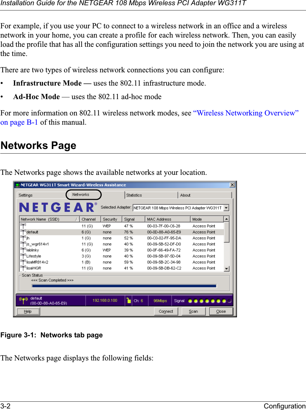 Installation Guide for the NETGEAR 108 Mbps Wireless PCI Adapter WG311T3-2 ConfigurationFor example, if you use your PC to connect to a wireless network in an office and a wireless network in your home, you can create a profile for each wireless network. Then, you can easily load the profile that has all the configuration settings you need to join the network you are using at the time. There are two types of wireless network connections you can configure:•Infrastructure Mode — uses the 802.11 infrastructure mode.•Ad-Hoc Mode — uses the 802.11 ad-hoc modeFor more information on 802.11 wireless network modes, see “Wireless Networking Overview” on page B-1 of this manual.Networks PageThe Networks page shows the available networks at your location.Figure 3-1:  Networks tab pageThe Networks page displays the following fields: