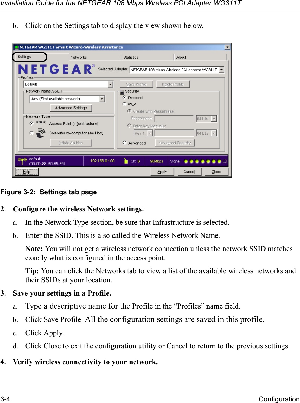 Installation Guide for the NETGEAR 108 Mbps Wireless PCI Adapter WG311T3-4 Configurationb. Click on the Settings tab to display the view shown below. Figure 3-2:  Settings tab page2. Configure the wireless Network settings. a. In the Network Type section, be sure that Infrastructure is selected.b. Enter the SSID. This is also called the Wireless Network Name.Note: You will not get a wireless network connection unless the network SSID matches exactly what is configured in the access point. Tip: You can click the Networks tab to view a list of the available wireless networks and their SSIDs at your location. 3. Save your settings in a Profile. a. Type a descriptive name for the Profile in the “Profiles” name field.b. Click Save Profile. All the configuration settings are saved in this profile.c. Click Apply.d. Click Close to exit the configuration utility or Cancel to return to the previous settings.4. Verify wireless connectivity to your network.