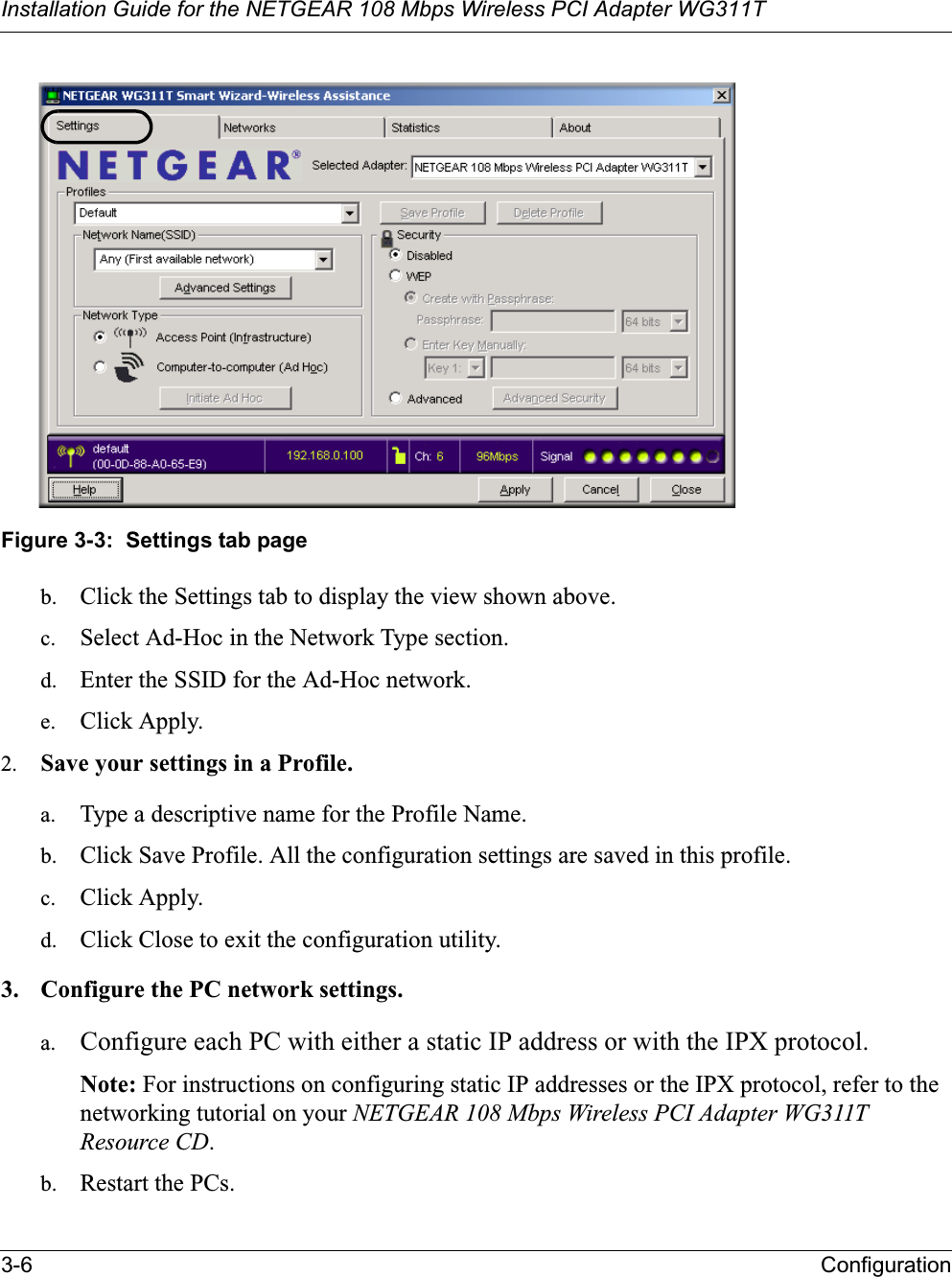 Installation Guide for the NETGEAR 108 Mbps Wireless PCI Adapter WG311T3-6 ConfigurationFigure 3-3:  Settings tab pageb. Click the Settings tab to display the view shown above. c. Select Ad-Hoc in the Network Type section.d. Enter the SSID for the Ad-Hoc network.e. Click Apply.2. Save your settings in a Profile. a. Type a descriptive name for the Profile Name. b. Click Save Profile. All the configuration settings are saved in this profile. c. Click Apply. d. Click Close to exit the configuration utility.3. Configure the PC network settings. a. Configure each PC with either a static IP address or with the IPX protocol.Note: For instructions on configuring static IP addresses or the IPX protocol, refer to the networking tutorial on your NETGEAR 108 Mbps Wireless PCI Adapter WG311T Resource CD.b. Restart the PCs. 