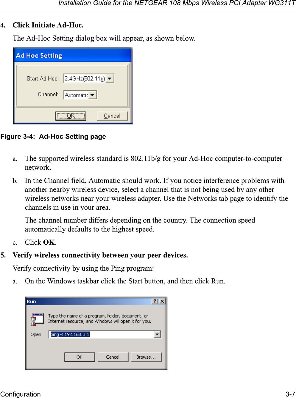 Installation Guide for the NETGEAR 108 Mbps Wireless PCI Adapter WG311TConfiguration 3-74. Click Initiate Ad-Hoc. The Ad-Hoc Setting dialog box will appear, as shown below.Figure 3-4:  Ad-Hoc Setting pagea. The supported wireless standard is 802.11b/g for your Ad-Hoc computer-to-computer network.b. In the Channel field, Automatic should work. If you notice interference problems with another nearby wireless device, select a channel that is not being used by any other wireless networks near your wireless adapter. Use the Networks tab page to identify the channels in use in your area.The channel number differs depending on the country. The connection speed automatically defaults to the highest speed.c. Click OK.5. Verify wireless connectivity between your peer devices.Verify connectivity by using the Ping program:a. On the Windows taskbar click the Start button, and then click Run.
