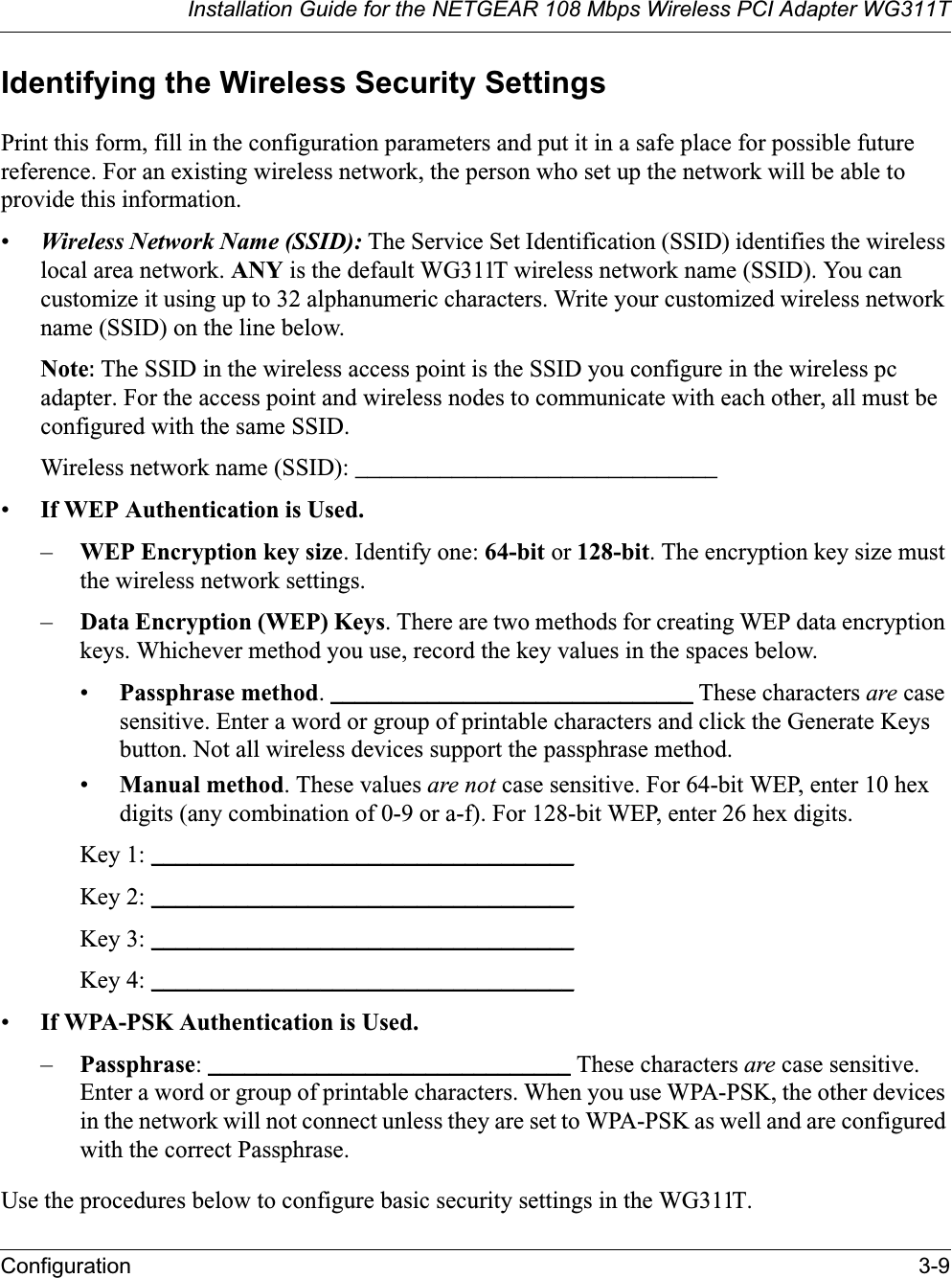 Installation Guide for the NETGEAR 108 Mbps Wireless PCI Adapter WG311TConfiguration 3-9Identifying the Wireless Security SettingsPrint this form, fill in the configuration parameters and put it in a safe place for possible future reference. For an existing wireless network, the person who set up the network will be able to provide this information.•Wireless Network Name (SSID): The Service Set Identification (SSID) identifies the wireless local area network. ANY is the default WG311T wireless network name (SSID). You can customize it using up to 32 alphanumeric characters. Write your customized wireless network name (SSID) on the line below. Note: The SSID in the wireless access point is the SSID you configure in the wireless pc adapter. For the access point and wireless nodes to communicate with each other, all must be configured with the same SSID.Wireless network name (SSID): ______________________________ •If WEP Authentication is Used.–WEP Encryption key size. Identify one: 64-bit or 128-bit. The encryption key size must the wireless network settings.–Data Encryption (WEP) Keys. There are two methods for creating WEP data encryption keys. Whichever method you use, record the key values in the spaces below.•Passphrase method. ______________________________ These characters are case sensitive. Enter a word or group of printable characters and click the Generate Keys button. Not all wireless devices support the passphrase method.•Manual method. These values are not case sensitive. For 64-bit WEP, enter 10 hex digits (any combination of 0-9 or a-f). For 128-bit WEP, enter 26 hex digits.Key 1: ___________________________________Key 2: ___________________________________Key 3: ___________________________________Key 4: ___________________________________•If WPA-PSK Authentication is Used.–Passphrase: ______________________________ These characters are case sensitive. Enter a word or group of printable characters. When you use WPA-PSK, the other devices in the network will not connect unless they are set to WPA-PSK as well and are configured with the correct Passphrase. Use the procedures below to configure basic security settings in the WG311T.