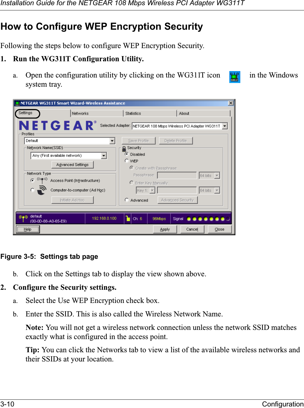 Installation Guide for the NETGEAR 108 Mbps Wireless PCI Adapter WG311T3-10 ConfigurationHow to Configure WEP Encryption SecurityFollowing the steps below to configure WEP Encryption Security.1. Run the WG311T Configuration Utility.a. Open the configuration utility by clicking on the WG311T icon   in the Windows system tray. Figure 3-5:  Settings tab pageb. Click on the Settings tab to display the view shown above. 2. Configure the Security settings. a. Select the Use WEP Encryption check box.b. Enter the SSID. This is also called the Wireless Network Name.Note: You will not get a wireless network connection unless the network SSID matches exactly what is configured in the access point. Tip: You can click the Networks tab to view a list of the available wireless networks and their SSIDs at your location. 