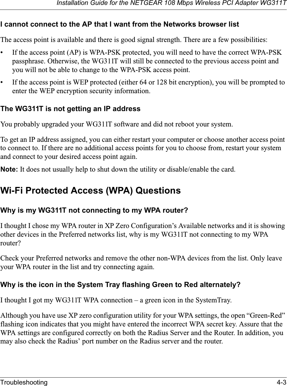Installation Guide for the NETGEAR 108 Mbps Wireless PCI Adapter WG311TTroubleshooting 4-3I cannot connect to the AP that I want from the Networks browser listThe access point is available and there is good signal strength. There are a few possibilities:• If the access point (AP) is WPA-PSK protected, you will need to have the correct WPA-PSK passphrase. Otherwise, the WG311T will still be connected to the previous access point and you will not be able to change to the WPA-PSK access point.• If the access point is WEP protected (either 64 or 128 bit encryption), you will be prompted to enter the WEP encryption security information.The WG311T is not getting an IP addressYou probably upgraded your WG311T software and did not reboot your system. To get an IP address assigned, you can either restart your computer or choose another access point to connect to. If there are no additional access points for you to choose from, restart your system and connect to your desired access point again. Note: It does not usually help to shut down the utility or disable/enable the card.Wi-Fi Protected Access (WPA) QuestionsWhy is my WG311T not connecting to my WPA router?I thought I chose my WPA router in XP Zero Configuration’s Available networks and it is showing other devices in the Preferred networks list, why is my WG311T not connecting to my WPA router?Check your Preferred networks and remove the other non-WPA devices from the list. Only leave your WPA router in the list and try connecting again. Why is the icon in the System Tray flashing Green to Red alternately?I thought I got my WG311T WPA connection – a green icon in the SystemTray. Although you have use XP zero configuration utility for your WPA settings, the open “Green-Red” flashing icon indicates that you might have entered the incorrect WPA secret key. Assure that the WPA settings are configured correctly on both the Radius Server and the Router. In addition, you may also check the Radius’ port number on the Radius server and the router.   