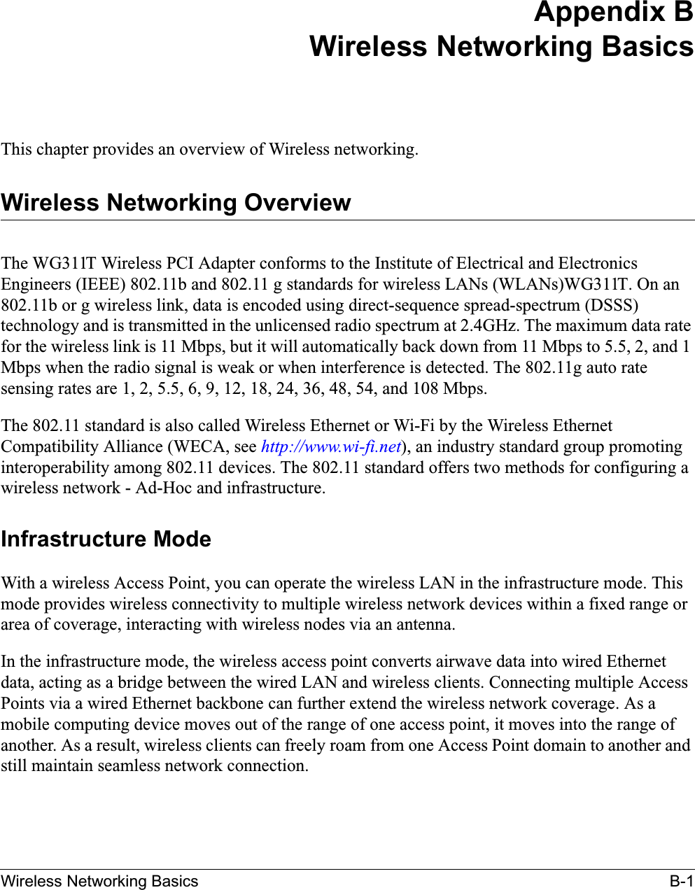 Wireless Networking Basics B-1Appendix BWireless Networking BasicsThis chapter provides an overview of Wireless networking.Wireless Networking OverviewThe WG311T Wireless PCI Adapter conforms to the Institute of Electrical and Electronics Engineers (IEEE) 802.11b and 802.11 g standards for wireless LANs (WLANs)WG311T. On an 802.11b or g wireless link, data is encoded using direct-sequence spread-spectrum (DSSS) technology and is transmitted in the unlicensed radio spectrum at 2.4GHz. The maximum data rate for the wireless link is 11 Mbps, but it will automatically back down from 11 Mbps to 5.5, 2, and 1 Mbps when the radio signal is weak or when interference is detected. The 802.11g auto rate sensing rates are 1, 2, 5.5, 6, 9, 12, 18, 24, 36, 48, 54, and 108 Mbps.The 802.11 standard is also called Wireless Ethernet or Wi-Fi by the Wireless Ethernet Compatibility Alliance (WECA, see http://www.wi-fi.net), an industry standard group promoting interoperability among 802.11 devices. The 802.11 standard offers two methods for configuring a wireless network - Ad-Hoc and infrastructure.Infrastructure ModeWith a wireless Access Point, you can operate the wireless LAN in the infrastructure mode. This mode provides wireless connectivity to multiple wireless network devices within a fixed range or area of coverage, interacting with wireless nodes via an antenna. In the infrastructure mode, the wireless access point converts airwave data into wired Ethernet data, acting as a bridge between the wired LAN and wireless clients. Connecting multiple Access Points via a wired Ethernet backbone can further extend the wireless network coverage. As a mobile computing device moves out of the range of one access point, it moves into the range of another. As a result, wireless clients can freely roam from one Access Point domain to another and still maintain seamless network connection.