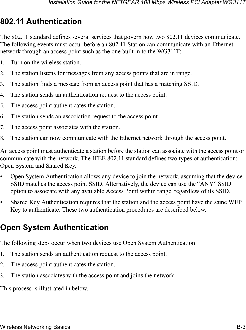 Installation Guide for the NETGEAR 108 Mbps Wireless PCI Adapter WG311TWireless Networking Basics B-3802.11 AuthenticationThe 802.11 standard defines several services that govern how two 802.11 devices communicate. The following events must occur before an 802.11 Station can communicate with an Ethernet network through an access point such as the one built in to the WG311T:1. Turn on the wireless station.2. The station listens for messages from any access points that are in range.3. The station finds a message from an access point that has a matching SSID.4. The station sends an authentication request to the access point.5. The access point authenticates the station.6. The station sends an association request to the access point.7. The access point associates with the station.8. The station can now communicate with the Ethernet network through the access point.An access point must authenticate a station before the station can associate with the access point or communicate with the network. The IEEE 802.11 standard defines two types of authentication: Open System and Shared Key.• Open System Authentication allows any device to join the network, assuming that the device SSID matches the access point SSID. Alternatively, the device can use the “ANY” SSID option to associate with any available Access Point within range, regardless of its SSID. • Shared Key Authentication requires that the station and the access point have the same WEP Key to authenticate. These two authentication procedures are described below.Open System AuthenticationThe following steps occur when two devices use Open System Authentication:1. The station sends an authentication request to the access point.2. The access point authenticates the station.3. The station associates with the access point and joins the network.This process is illustrated in below.