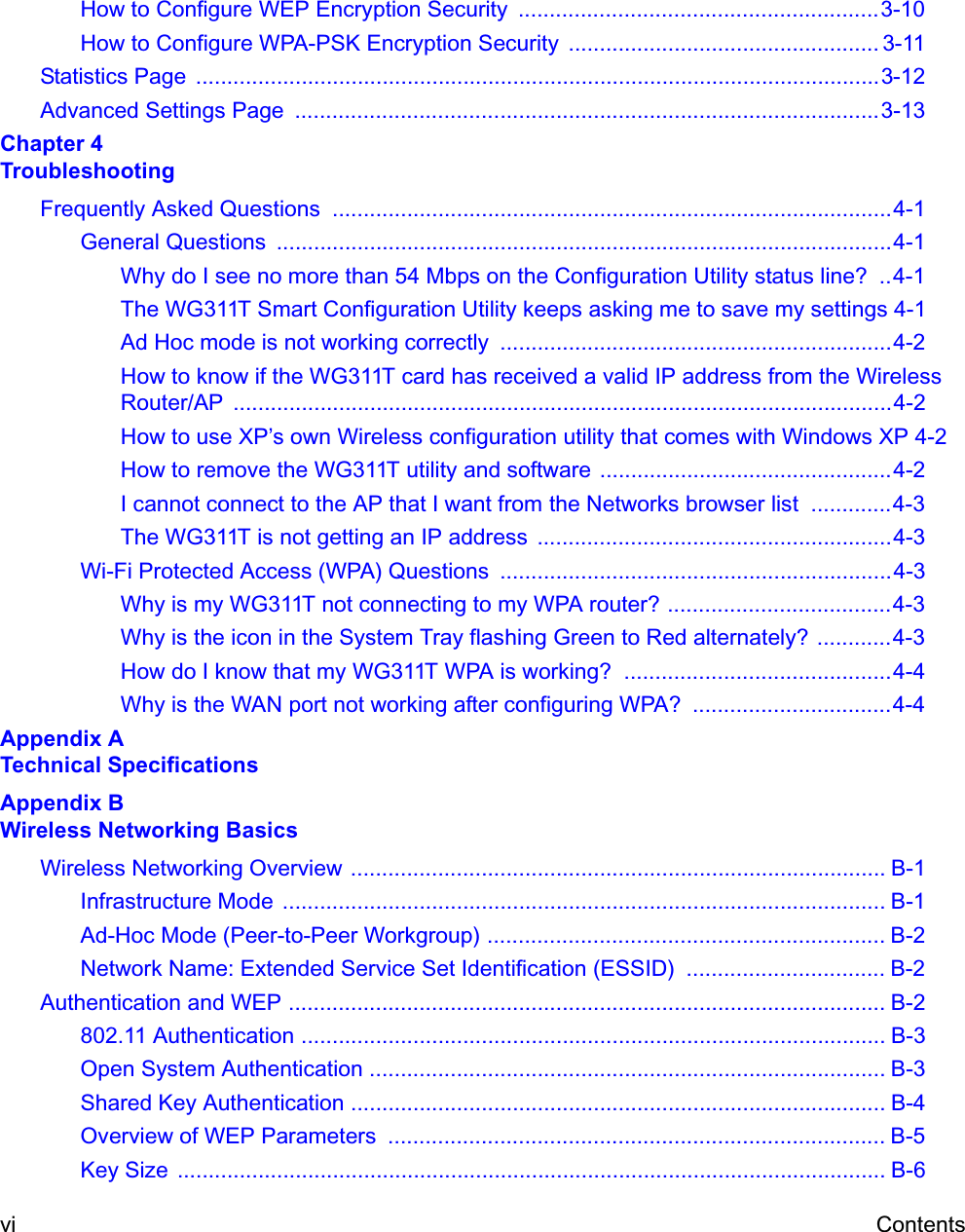 vi ContentsHow to Configure WEP Encryption Security  ..........................................................3-10How to Configure WPA-PSK Encryption Security  .................................................. 3-11Statistics Page  ..............................................................................................................3-12Advanced Settings Page  ..............................................................................................3-13Chapter 4 TroubleshootingFrequently Asked Questions  ..........................................................................................4-1General Questions  ...................................................................................................4-1Why do I see no more than 54 Mbps on the Configuration Utility status line?  ..4-1The WG311T Smart Configuration Utility keeps asking me to save my settings 4-1Ad Hoc mode is not working correctly  ...............................................................4-2How to know if the WG311T card has received a valid IP address from the Wireless Router/AP ..........................................................................................................4-2How to use XP’s own Wireless configuration utility that comes with Windows XP 4-2How to remove the WG311T utility and software ...............................................4-2I cannot connect to the AP that I want from the Networks browser list  .............4-3The WG311T is not getting an IP address  .........................................................4-3Wi-Fi Protected Access (WPA) Questions  ...............................................................4-3Why is my WG311T not connecting to my WPA router? ....................................4-3Why is the icon in the System Tray flashing Green to Red alternately? ............4-3How do I know that my WG311T WPA is working?  ...........................................4-4Why is the WAN port not working after configuring WPA? ................................4-4Appendix A Technical SpecificationsAppendix B Wireless Networking BasicsWireless Networking Overview ...................................................................................... B-1Infrastructure Mode  ................................................................................................. B-1Ad-Hoc Mode (Peer-to-Peer Workgroup) ................................................................ B-2Network Name: Extended Service Set Identification (ESSID)  ................................ B-2Authentication and WEP ................................................................................................ B-2802.11 Authentication .............................................................................................. B-3Open System Authentication ................................................................................... B-3Shared Key Authentication ...................................................................................... B-4Overview of WEP Parameters  ................................................................................ B-5Key Size  .................................................................................................................. B-6