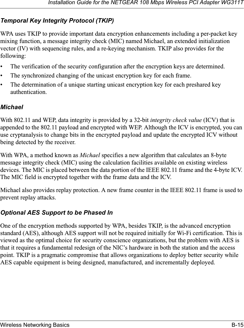 Installation Guide for the NETGEAR 108 Mbps Wireless PCI Adapter WG311TWireless Networking Basics B-15Temporal Key Integrity Protocol (TKIP)WPA uses TKIP to provide important data encryption enhancements including a per-packet key mixing function, a message integrity check (MIC) named Michael, an extended initialization vector (IV) with sequencing rules, and a re-keying mechanism. TKIP also provides for the following:• The verification of the security configuration after the encryption keys are determined. • The synchronized changing of the unicast encryption key for each frame. • The determination of a unique starting unicast encryption key for each preshared key authentication.MichaelWith 802.11 and WEP, data integrity is provided by a 32-bit integrity check value (ICV) that is appended to the 802.11 payload and encrypted with WEP. Although the ICV is encrypted, you can use cryptanalysis to change bits in the encrypted payload and update the encrypted ICV without being detected by the receiver.With WPA, a method known as Michael specifies a new algorithm that calculates an 8-byte message integrity check (MIC) using the calculation facilities available on existing wireless devices. The MIC is placed between the data portion of the IEEE 802.11 frame and the 4-byte ICV. The MIC field is encrypted together with the frame data and the ICV.Michael also provides replay protection. A new frame counter in the IEEE 802.11 frame is used to prevent replay attacks.Optional AES Support to be Phased InOne of the encryption methods supported by WPA, besides TKIP, is the advanced encryption standard (AES), although AES support will not be required initially for Wi-Fi certification. This is viewed as the optimal choice for security conscience organizations, but the problem with AES is that it requires a fundamental redesign of the NIC’s hardware in both the station and the access point. TKIP is a pragmatic compromise that allows organizations to deploy better security while AES capable equipment is being designed, manufactured, and incrementally deployed.