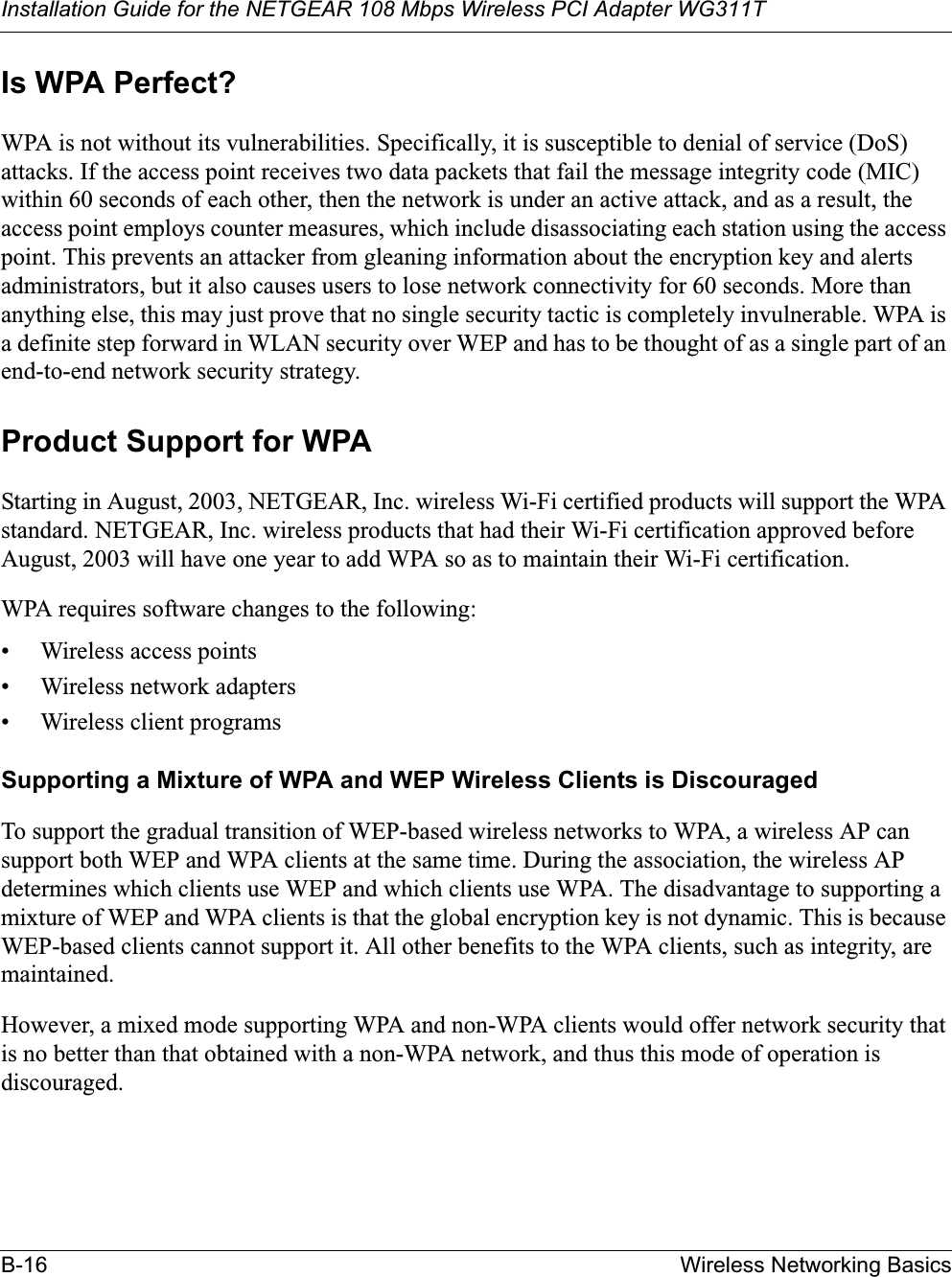 Installation Guide for the NETGEAR 108 Mbps Wireless PCI Adapter WG311TB-16 Wireless Networking BasicsIs WPA Perfect?WPA is not without its vulnerabilities. Specifically, it is susceptible to denial of service (DoS) attacks. If the access point receives two data packets that fail the message integrity code (MIC) within 60 seconds of each other, then the network is under an active attack, and as a result, the access point employs counter measures, which include disassociating each station using the access point. This prevents an attacker from gleaning information about the encryption key and alerts administrators, but it also causes users to lose network connectivity for 60 seconds. More than anything else, this may just prove that no single security tactic is completely invulnerable. WPA is a definite step forward in WLAN security over WEP and has to be thought of as a single part of an end-to-end network security strategy.Product Support for WPAStarting in August, 2003, NETGEAR, Inc. wireless Wi-Fi certified products will support the WPA standard. NETGEAR, Inc. wireless products that had their Wi-Fi certification approved before August, 2003 will have one year to add WPA so as to maintain their Wi-Fi certification.WPA requires software changes to the following: • Wireless access points • Wireless network adapters • Wireless client programsSupporting a Mixture of WPA and WEP Wireless Clients is DiscouragedTo support the gradual transition of WEP-based wireless networks to WPA, a wireless AP can support both WEP and WPA clients at the same time. During the association, the wireless AP determines which clients use WEP and which clients use WPA. The disadvantage to supporting a mixture of WEP and WPA clients is that the global encryption key is not dynamic. This is because WEP-based clients cannot support it. All other benefits to the WPA clients, such as integrity, are maintained.However, a mixed mode supporting WPA and non-WPA clients would offer network security that is no better than that obtained with a non-WPA network, and thus this mode of operation is discouraged.