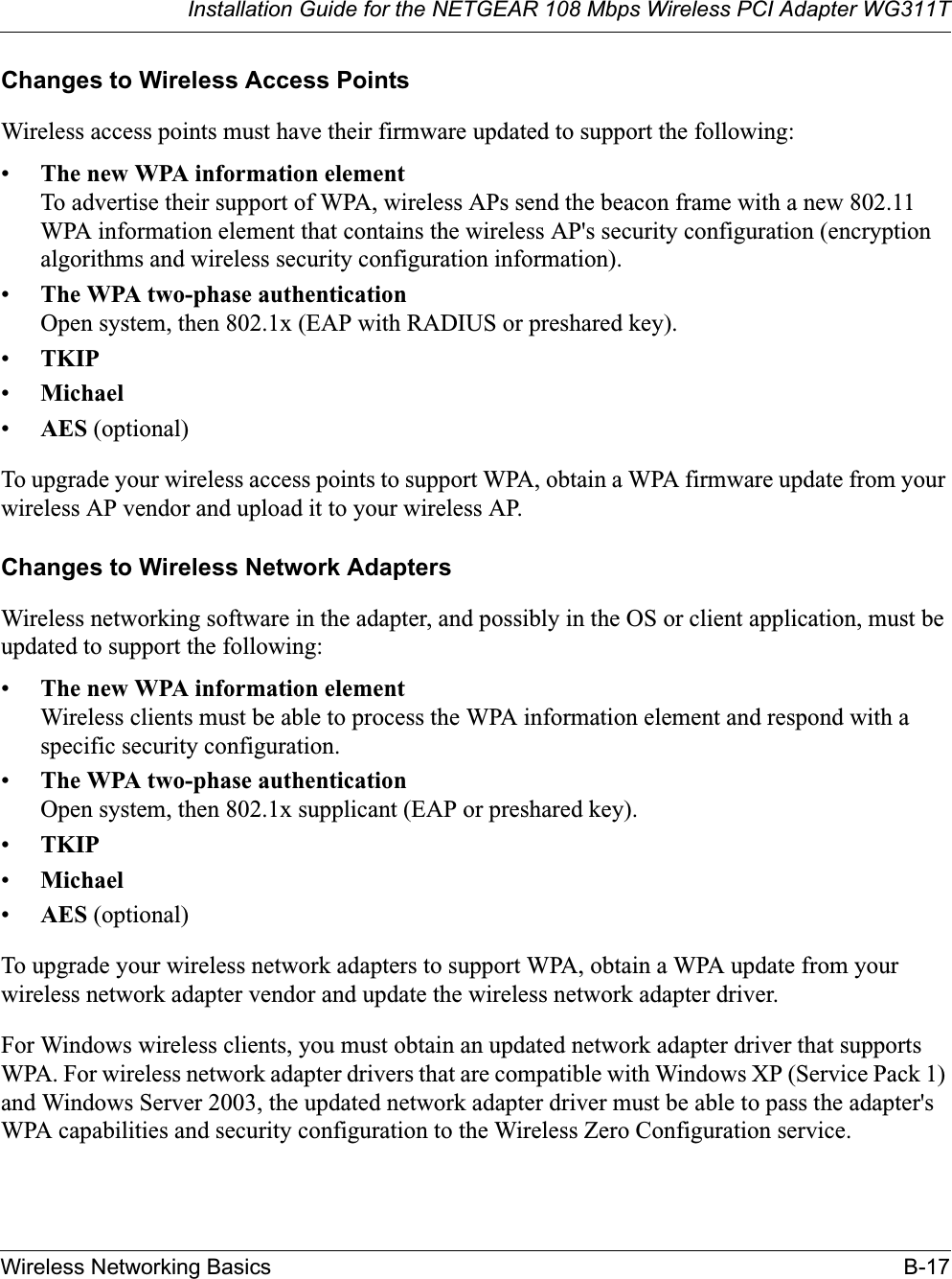 Installation Guide for the NETGEAR 108 Mbps Wireless PCI Adapter WG311TWireless Networking Basics B-17Changes to Wireless Access PointsWireless access points must have their firmware updated to support the following: •The new WPA information elementTo advertise their support of WPA, wireless APs send the beacon frame with a new 802.11 WPA information element that contains the wireless AP&apos;s security configuration (encryption algorithms and wireless security configuration information). •The WPA two-phase authenticationOpen system, then 802.1x (EAP with RADIUS or preshared key). •TKIP•Michael•AES (optional)To upgrade your wireless access points to support WPA, obtain a WPA firmware update from your wireless AP vendor and upload it to your wireless AP.Changes to Wireless Network AdaptersWireless networking software in the adapter, and possibly in the OS or client application, must be updated to support the following: •The new WPA information elementWireless clients must be able to process the WPA information element and respond with a specific security configuration. •The WPA two-phase authenticationOpen system, then 802.1x supplicant (EAP or preshared key). •TKIP•Michael•AES (optional)To upgrade your wireless network adapters to support WPA, obtain a WPA update from your wireless network adapter vendor and update the wireless network adapter driver.For Windows wireless clients, you must obtain an updated network adapter driver that supports WPA. For wireless network adapter drivers that are compatible with Windows XP (Service Pack 1) and Windows Server 2003, the updated network adapter driver must be able to pass the adapter&apos;s WPA capabilities and security configuration to the Wireless Zero Configuration service. 
