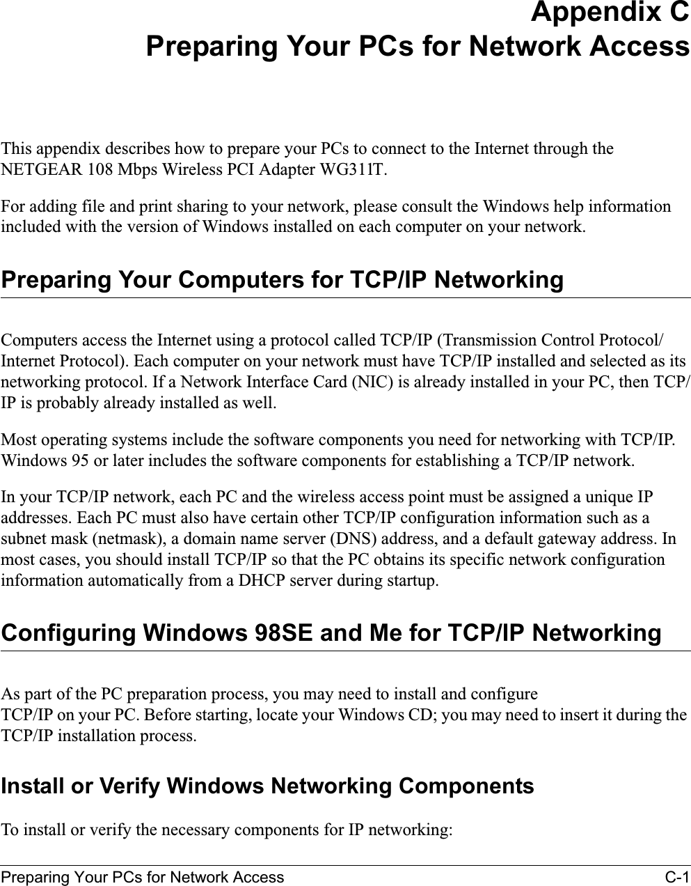 Preparing Your PCs for Network Access C-1Appendix CPreparing Your PCs for Network AccessThis appendix describes how to prepare your PCs to connect to the Internet through the NETGEAR 108 Mbps Wireless PCI Adapter WG311T. For adding file and print sharing to your network, please consult the Windows help information included with the version of Windows installed on each computer on your network.Preparing Your Computers for TCP/IP NetworkingComputers access the Internet using a protocol called TCP/IP (Transmission Control Protocol/Internet Protocol). Each computer on your network must have TCP/IP installed and selected as its networking protocol. If a Network Interface Card (NIC) is already installed in your PC, then TCP/IP is probably already installed as well.Most operating systems include the software components you need for networking with TCP/IP. Windows 95 or later includes the software components for establishing a TCP/IP network. In your TCP/IP network, each PC and the wireless access point must be assigned a unique IP addresses. Each PC must also have certain other TCP/IP configuration information such as a subnet mask (netmask), a domain name server (DNS) address, and a default gateway address. In most cases, you should install TCP/IP so that the PC obtains its specific network configuration information automatically from a DHCP server during startup. Configuring Windows 98SE and Me for TCP/IP NetworkingAs part of the PC preparation process, you may need to install and configure TCP/IP on your PC. Before starting, locate your Windows CD; you may need to insert it during the TCP/IP installation process.Install or Verify Windows Networking ComponentsTo install or verify the necessary components for IP networking: