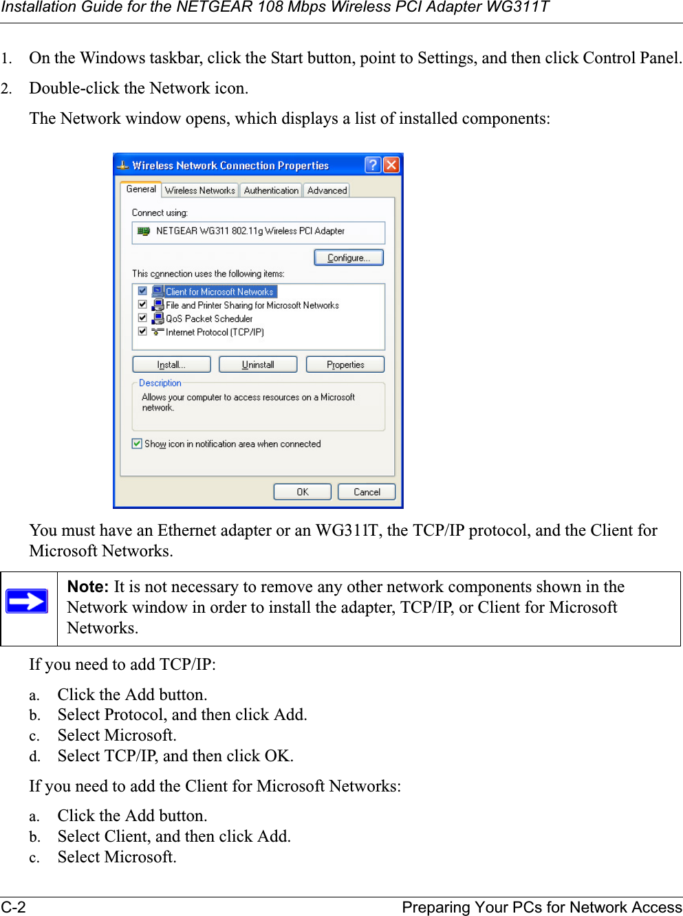 Installation Guide for the NETGEAR 108 Mbps Wireless PCI Adapter WG311TC-2 Preparing Your PCs for Network Access1. On the Windows taskbar, click the Start button, point to Settings, and then click Control Panel.2. Double-click the Network icon.The Network window opens, which displays a list of installed components:You must have an Ethernet adapter or an WG311T, the TCP/IP protocol, and the Client for Microsoft Networks.If you need to add TCP/IP:a. Click the Add button.b. Select Protocol, and then click Add.c. Select Microsoft.d. Select TCP/IP, and then click OK.If you need to add the Client for Microsoft Networks:a. Click the Add button.b. Select Client, and then click Add.c. Select Microsoft.Note: It is not necessary to remove any other network components shown in the Network window in order to install the adapter, TCP/IP, or Client for Microsoft Networks.
