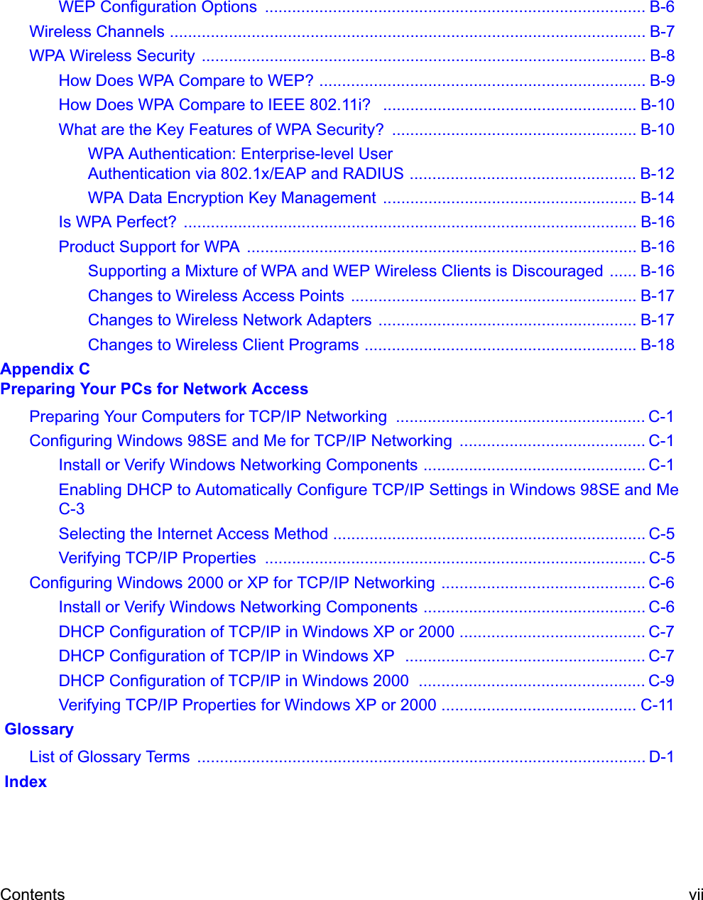 Contents viiWEP Configuration Options  .................................................................................... B-6Wireless Channels ......................................................................................................... B-7WPA Wireless Security  .................................................................................................. B-8How Does WPA Compare to WEP? ........................................................................ B-9How Does WPA Compare to IEEE 802.11i?   ........................................................ B-10What are the Key Features of WPA Security?  ...................................................... B-10WPA Authentication: Enterprise-level User Authentication via 802.1x/EAP and RADIUS .................................................. B-12WPA Data Encryption Key Management  ........................................................ B-14Is WPA Perfect?  .................................................................................................... B-16Product Support for WPA  ...................................................................................... B-16Supporting a Mixture of WPA and WEP Wireless Clients is Discouraged ...... B-16Changes to Wireless Access Points ............................................................... B-17Changes to Wireless Network Adapters  ......................................................... B-17Changes to Wireless Client Programs ............................................................ B-18Appendix C Preparing Your PCs for Network AccessPreparing Your Computers for TCP/IP Networking  ....................................................... C-1Configuring Windows 98SE and Me for TCP/IP Networking  ......................................... C-1Install or Verify Windows Networking Components ................................................. C-1Enabling DHCP to Automatically Configure TCP/IP Settings in Windows 98SE and Me C-3Selecting the Internet Access Method ..................................................................... C-5Verifying TCP/IP Properties  .................................................................................... C-5Configuring Windows 2000 or XP for TCP/IP Networking ............................................. C-6Install or Verify Windows Networking Components ................................................. C-6DHCP Configuration of TCP/IP in Windows XP or 2000 ......................................... C-7DHCP Configuration of TCP/IP in Windows XP  ..................................................... C-7DHCP Configuration of TCP/IP in Windows 2000  .................................................. C-9Verifying TCP/IP Properties for Windows XP or 2000 ........................................... C-11 GlossaryList of Glossary Terms  ................................................................................................... D-1 Index