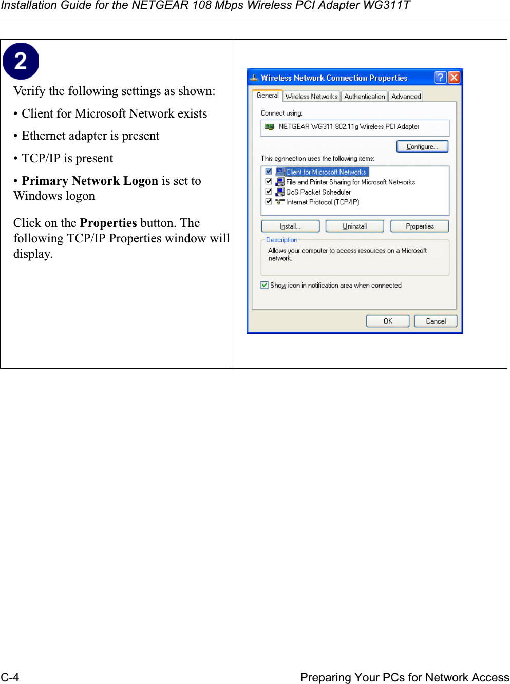 Installation Guide for the NETGEAR 108 Mbps Wireless PCI Adapter WG311TC-4 Preparing Your PCs for Network AccessVerify the following settings as shown: • Client for Microsoft Network exists• Ethernet adapter is present• TCP/IP is present•Primary Network Logon is set to Windows logonClick on the Properties button. The following TCP/IP Properties window will display.