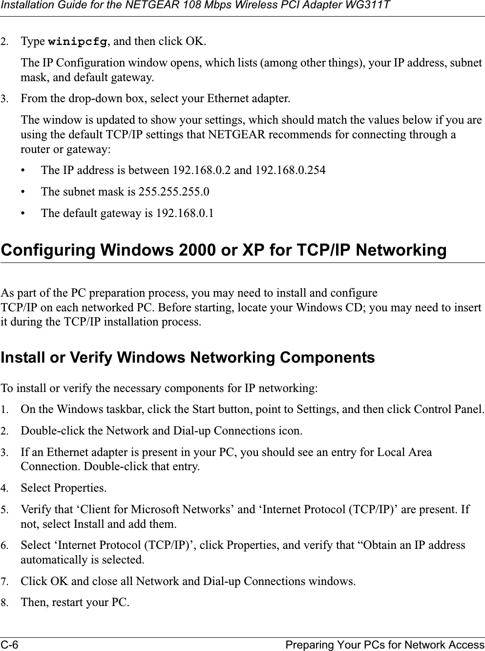 Installation Guide for the NETGEAR 108 Mbps Wireless PCI Adapter WG311TC-6 Preparing Your PCs for Network Access2. Type winipcfg, and then click OK.The IP Configuration window opens, which lists (among other things), your IP address, subnet mask, and default gateway.3. From the drop-down box, select your Ethernet adapter.The window is updated to show your settings, which should match the values below if you are using the default TCP/IP settings that NETGEAR recommends for connecting through a router or gateway:• The IP address is between 192.168.0.2 and 192.168.0.254• The subnet mask is 255.255.255.0• The default gateway is 192.168.0.1Configuring Windows 2000 or XP for TCP/IP NetworkingAs part of the PC preparation process, you may need to install and configure TCP/IP on each networked PC. Before starting, locate your Windows CD; you may need to insert it during the TCP/IP installation process.Install or Verify Windows Networking ComponentsTo install or verify the necessary components for IP networking:1. On the Windows taskbar, click the Start button, point to Settings, and then click Control Panel.2. Double-click the Network and Dial-up Connections icon.3. If an Ethernet adapter is present in your PC, you should see an entry for Local Area Connection. Double-click that entry.4. Select Properties.5. Verify that ‘Client for Microsoft Networks’ and ‘Internet Protocol (TCP/IP)’ are present. If not, select Install and add them.6. Select ‘Internet Protocol (TCP/IP)’, click Properties, and verify that “Obtain an IP address automatically is selected.7. Click OK and close all Network and Dial-up Connections windows.8. Then, restart your PC.