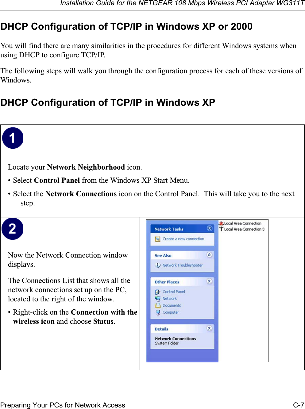 Installation Guide for the NETGEAR 108 Mbps Wireless PCI Adapter WG311TPreparing Your PCs for Network Access C-7DHCP Configuration of TCP/IP in Windows XP or 2000You will find there are many similarities in the procedures for different Windows systems when using DHCP to configure TCP/IP.The following steps will walk you through the configuration process for each of these versions of Windows.DHCP Configuration of TCP/IP in Windows XP Locate your Network Neighborhood icon.• Select Control Panel from the Windows XP Start Menu.• Select the Network Connections icon on the Control Panel.  This will take you to the next step.Now the Network Connection window displays.The Connections List that shows all the network connections set up on the PC, located to the right of the window.• Right-click on the Connection with the wireless icon and choose Status.
