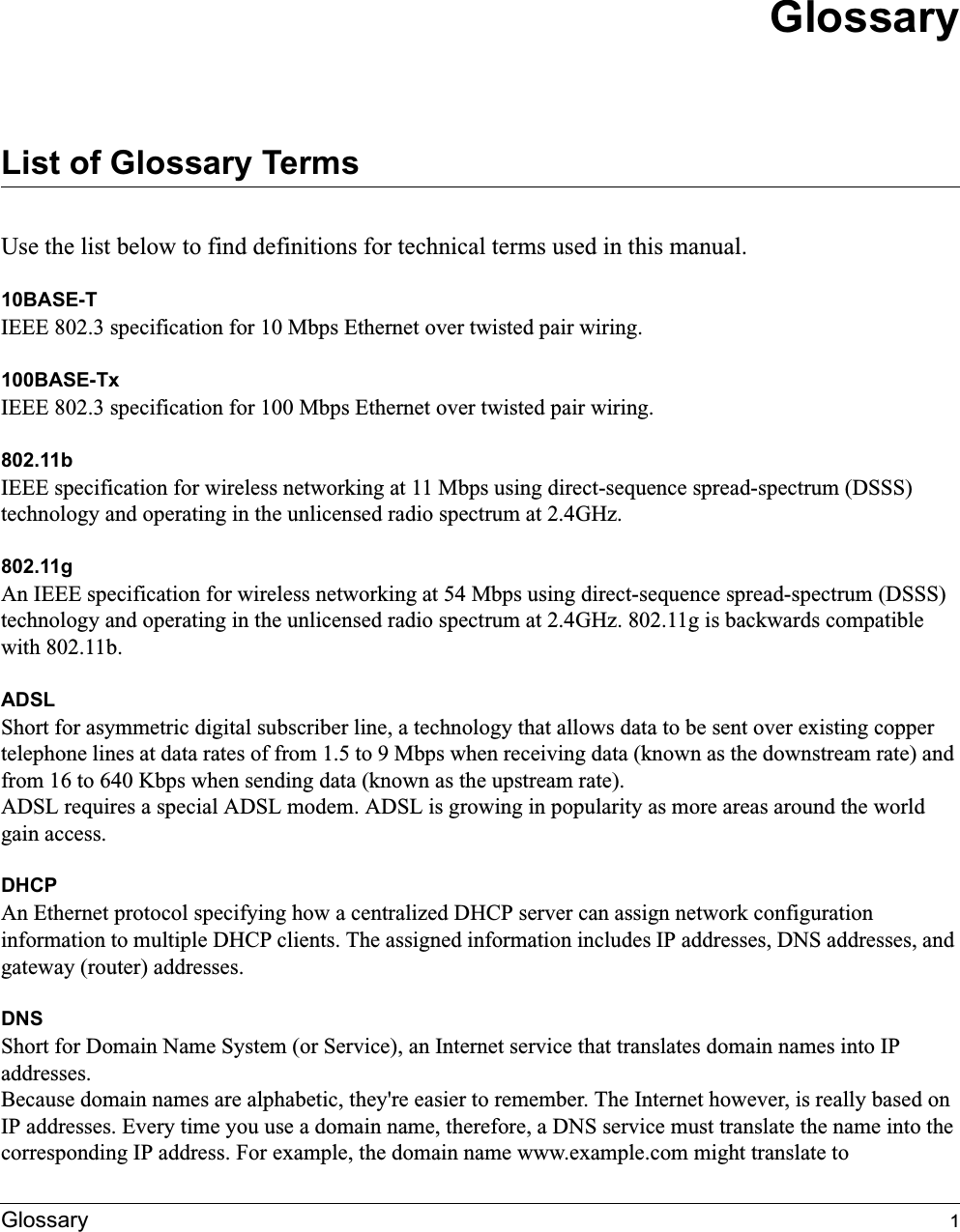 Glossary 1GlossaryList of Glossary TermsUse the list below to find definitions for technical terms used in this manual.10BASE-T IEEE 802.3 specification for 10 Mbps Ethernet over twisted pair wiring.100BASE-Tx IEEE 802.3 specification for 100 Mbps Ethernet over twisted pair wiring.802.11bIEEE specification for wireless networking at 11 Mbps using direct-sequence spread-spectrum (DSSS) technology and operating in the unlicensed radio spectrum at 2.4GHz.802.11gAn IEEE specification for wireless networking at 54 Mbps using direct-sequence spread-spectrum (DSSS) technology and operating in the unlicensed radio spectrum at 2.4GHz. 802.11g is backwards compatible with 802.11b.ADSLShort for asymmetric digital subscriber line, a technology that allows data to be sent over existing copper telephone lines at data rates of from 1.5 to 9 Mbps when receiving data (known as the downstream rate) and from 16 to 640 Kbps when sending data (known as the upstream rate). ADSL requires a special ADSL modem. ADSL is growing in popularity as more areas around the world gain access. DHCPAn Ethernet protocol specifying how a centralized DHCP server can assign network configuration information to multiple DHCP clients. The assigned information includes IP addresses, DNS addresses, and gateway (router) addresses.DNSShort for Domain Name System (or Service), an Internet service that translates domain names into IP addresses.Because domain names are alphabetic, they&apos;re easier to remember. The Internet however, is really based on IP addresses. Every time you use a domain name, therefore, a DNS service must translate the name into the corresponding IP address. For example, the domain name www.example.com might translate to 