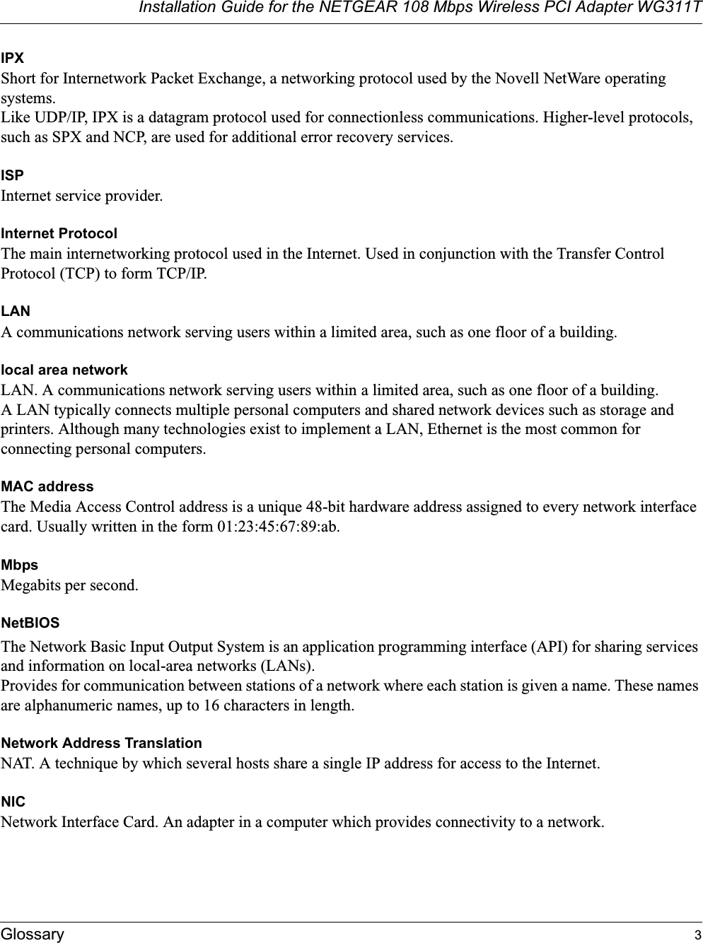 Installation Guide for the NETGEAR 108 Mbps Wireless PCI Adapter WG311TGlossary 3IPXShort for Internetwork Packet Exchange, a networking protocol used by the Novell NetWare operating systems. Like UDP/IP, IPX is a datagram protocol used for connectionless communications. Higher-level protocols, such as SPX and NCP, are used for additional error recovery services. ISPInternet service provider.Internet ProtocolThe main internetworking protocol used in the Internet. Used in conjunction with the Transfer Control Protocol (TCP) to form TCP/IP.LANA communications network serving users within a limited area, such as one floor of a building.local area networkLAN. A communications network serving users within a limited area, such as one floor of a building. A LAN typically connects multiple personal computers and shared network devices such as storage and printers. Although many technologies exist to implement a LAN, Ethernet is the most common for connecting personal computers.MAC addressThe Media Access Control address is a unique 48-bit hardware address assigned to every network interface card. Usually written in the form 01:23:45:67:89:ab.MbpsMegabits per second.NetBIOSThe Network Basic Input Output System is an application programming interface (API) for sharing services and information on local-area networks (LANs). Provides for communication between stations of a network where each station is given a name. These names are alphanumeric names, up to 16 characters in length. Network Address TranslationNAT. A technique by which several hosts share a single IP address for access to the Internet.NICNetwork Interface Card. An adapter in a computer which provides connectivity to a network.