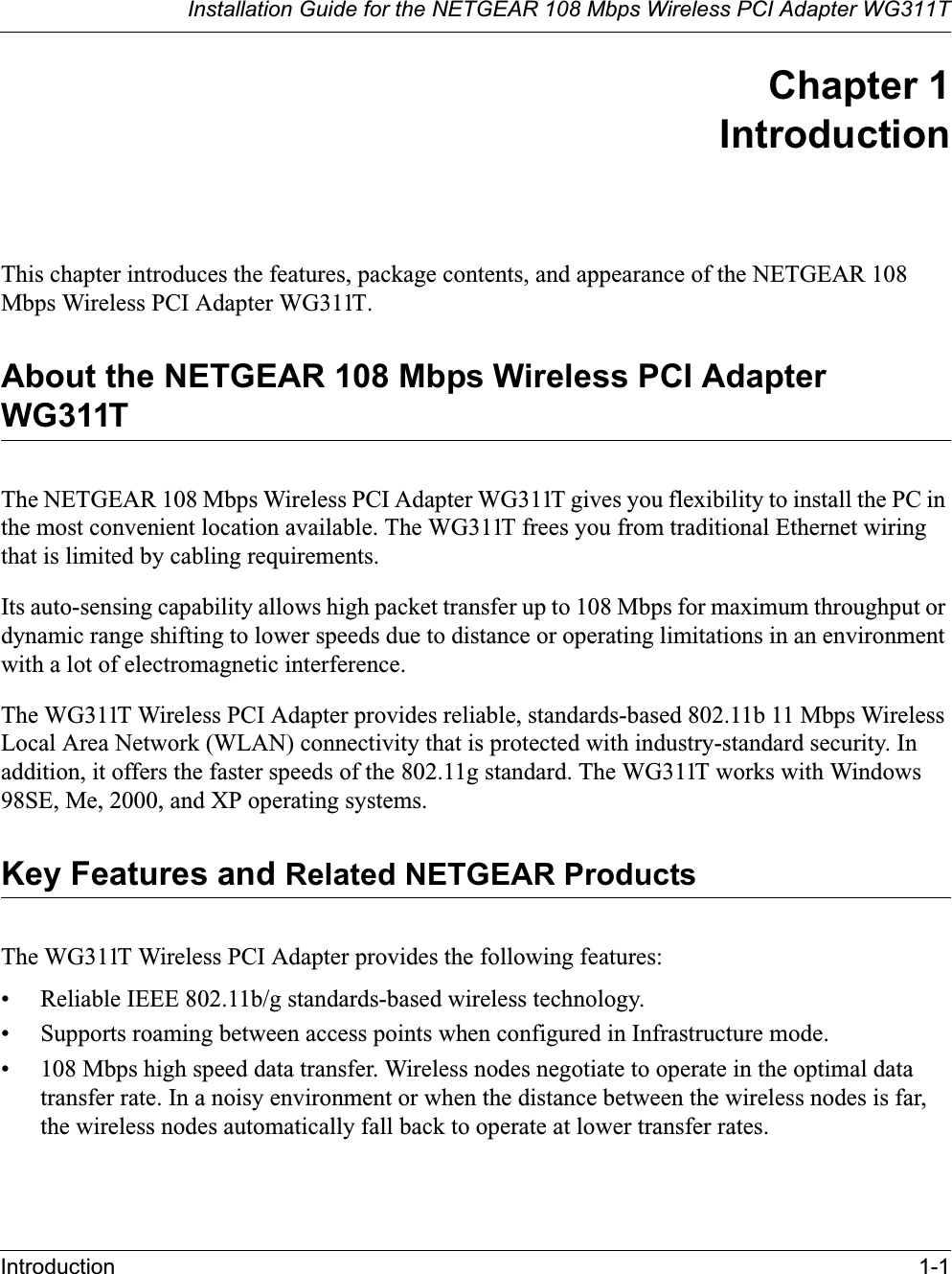 Installation Guide for the NETGEAR 108 Mbps Wireless PCI Adapter WG311TIntroduction 1-1Chapter 1IntroductionThis chapter introduces the features, package contents, and appearance of the NETGEAR 108 Mbps Wireless PCI Adapter WG311T.About the NETGEAR 108 Mbps Wireless PCI Adapter WG311TThe NETGEAR 108 Mbps Wireless PCI Adapter WG311T gives you flexibility to install the PC in the most convenient location available. The WG311T frees you from traditional Ethernet wiring that is limited by cabling requirements. Its auto-sensing capability allows high packet transfer up to 108 Mbps for maximum throughput or dynamic range shifting to lower speeds due to distance or operating limitations in an environment with a lot of electromagnetic interference.The WG311T Wireless PCI Adapter provides reliable, standards-based 802.11b 11 Mbps Wireless Local Area Network (WLAN) connectivity that is protected with industry-standard security. In addition, it offers the faster speeds of the 802.11g standard. The WG311T works with Windows 98SE, Me, 2000, and XP operating systems.Key Features and Related NETGEAR ProductsThe WG311T Wireless PCI Adapter provides the following features:• Reliable IEEE 802.11b/g standards-based wireless technology.• Supports roaming between access points when configured in Infrastructure mode.• 108 Mbps high speed data transfer. Wireless nodes negotiate to operate in the optimal data transfer rate. In a noisy environment or when the distance between the wireless nodes is far, the wireless nodes automatically fall back to operate at lower transfer rates.