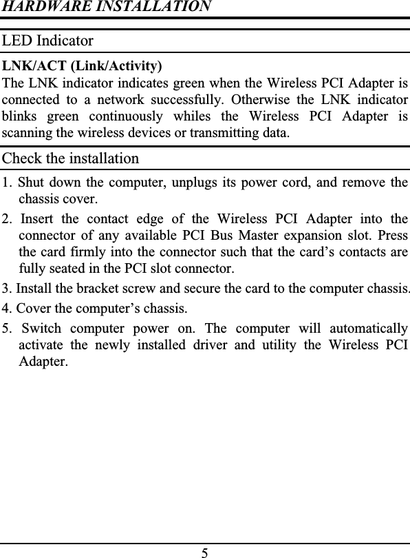 5HARDWARE INSTALLATIONLED IndicatorLNK/ACT (Link/Activity)The LNK indicator indicates green when the Wireless PCI Adapter isconnected to a network successfully. Otherwise the LNK indicatorblinks green continuously whiles the Wireless PCI Adapter isscanning the wireless devices or transmitting data.Check the installation1. Shut down the computer, unplugs its power cord, and remove thechassis cover.2. Insert the contact edge of the Wireless PCI Adapter into theconnector of any available PCI Bus Master expansion slot. Pressthe card firmly into the connector such that the card’s contacts arefully seated in the PCI slot connector.3. Install the bracket screw and secure the card to the computer chassis.4. Cover the computer’s chassis.5. Switch computer power on. The computer will automaticallyactivate the newly installed driver and utility the Wireless PCIAdapter.