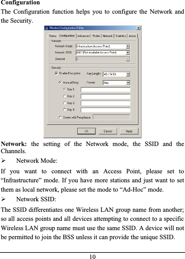 10ConfigurationThe Configuration function helps you to configure the Network andthe Security.Network: the setting of the Network mode, the SSID and theChannels.¾Network Mode:If you want to connect with an Access Point, please set to“Infrastructure” mode. If you have more stations and just want to setthem as local network, please set the mode to “Ad-Hoc” mode.¾Network SSID:The SSID differentiates one Wireless LAN group name from another; so all access points and all devices attempting to connect to a specific Wireless LAN group name must use the same SSID. A device will not be permitted to join the BSS unless it can provide the unique SSID.