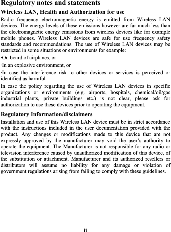 iiRegulatory notes and statementsWireless LAN, Health and Authorization for useRadio frequency electromagnetic energy is emitted from Wireless LANdevices. The energy levels of these emissions however are far much less thanthe electromagnetic energy emissions from wireless devices like for examplemobile phones. Wireless LAN devices are safe for use frequency safetystandards and recommendations. The use of Wireless LAN devices may berestricted in some situations or environments for example:·On board of airplanes, or·In an explosive environment, or·In case the interference risk to other devices or services is perceived oridentified as harmfulIn case the policy regarding the use of Wireless LAN devices in specificorganizations or environments (e.g. airports, hospitals, chemical/oil/gasindustrial plants, private buildings etc.) is not clear, please ask forauthorization to use these devices prior to operating the equipment.Regulatory Information/disclaimersInstallation and use of this Wireless LAN device must be in strict accordance with the instructions included in the user documentation provided with theproduct. Any changes or modifications made to this device that are notexpressly approved by the manufacturer may void the user’s authority tooperate the equipment. The Manufacturer is not responsible for any radio ortelevision interference caused by unauthorized modification of this device, ofthe substitution or attachment. Manufacturer and its authorized resellers ordistributors will assume no liability for any damage or violation ofgovernment regulations arising from failing to comply with these guidelines.