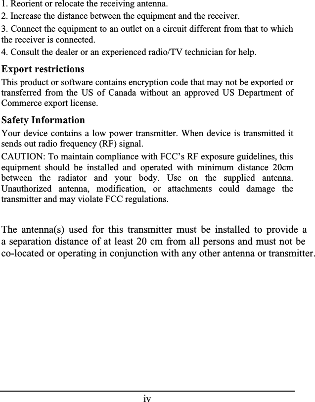 iv1. Reorient or relocate the receiving antenna.2. Increase the distance between the equipment and the receiver.3. Connect the equipment to an outlet on a circuit different from that to which the receiver is connected.4. Consult the dealer or an experienced radio/TV technician for help.Export restrictionsThis product or software contains encryption code that may not be exported or transferred from the US of Canada without an approved US Department ofCommerce export license.Safety InformationYour device contains a low power transmitter. When device is transmitted itsends out radio frequency (RF) signal.CAUTION: To maintain compliance with FCC’s RF exposure guidelines, this equipment should be installed and operated with minimum distance 20cmbetween the radiator and your body. Use on the supplied antenna.Unauthorized antenna, modification, or attachments could damage thetransmitter and may violate FCC regulations.The antenna(s) used for this transmitter must be installed to provide aa separation distance of at least 20 cm from all persons and must not be co-located or operating in conjunction with any other antenna or transmitter.