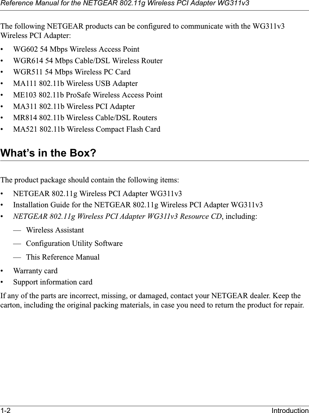 Reference Manual for the NETGEAR 802.11g Wireless PCI Adapter WG311v31-2 IntroductionThe following NETGEAR products can be configured to communicate with the WG311v3Wireless PCI Adapter:• WG602 54 Mbps Wireless Access Point• WGR614 54 Mbps Cable/DSL Wireless Router• WGR511 54 Mbps Wireless PC Card• MA111 802.11b Wireless USB Adapter• ME103 802.11b ProSafe Wireless Access Point• MA311 802.11b Wireless PCI Adapter• MR814 802.11b Wireless Cable/DSL Routers• MA521 802.11b Wireless Compact Flash CardWhat’s in the Box?The product package should contain the following items:• NETGEAR 802.11g Wireless PCI Adapter WG311v3• Installation Guide for the NETGEAR 802.11g Wireless PCI Adapter WG311v3•NETGEAR 802.11g Wireless PCI Adapter WG311v3 Resource CD, including:— Wireless Assistant— Configuration Utility Software— This Reference Manual• Warranty card• Support information cardIf any of the parts are incorrect, missing, or damaged, contact your NETGEAR dealer. Keep the carton, including the original packing materials, in case you need to return the product for repair.