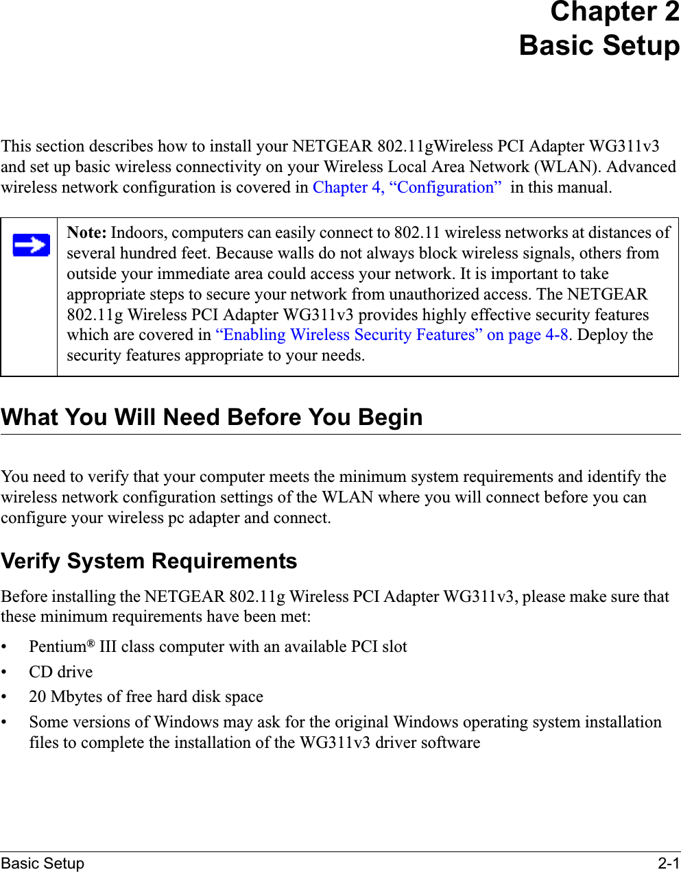 Basic Setup 2-1Chapter 2Basic SetupThis section describes how to install your NETGEAR 802.11gWireless PCI Adapter WG311v3and set up basic wireless connectivity on your Wireless Local Area Network (WLAN). Advanced wireless network configuration is covered in Chapter 4, “Configuration”  in this manual.What You Will Need Before You BeginYou need to verify that your computer meets the minimum system requirements and identify the wireless network configuration settings of the WLAN where you will connect before you can configure your wireless pc adapter and connect. Verify System RequirementsBefore installing the NETGEAR 802.11g Wireless PCI Adapter WG311v3, please make sure thatthese minimum requirements have been met:• Pentium® III class computer with an available PCI slot• CD drive• 20 Mbytes of free hard disk space• Some versions of Windows may ask for the original Windows operating system installation files to complete the installation of the WG311v3 driver softwareNote: Indoors, computers can easily connect to 802.11 wireless networks at distances of several hundred feet. Because walls do not always block wireless signals, others from outside your immediate area could access your network. It is important to take appropriate steps to secure your network from unauthorized access. The NETGEAR802.11g Wireless PCI Adapter WG311v3 provides highly effective security features which are covered in “Enabling Wireless Security Features” on page 4-8. Deploy the security features appropriate to your needs.