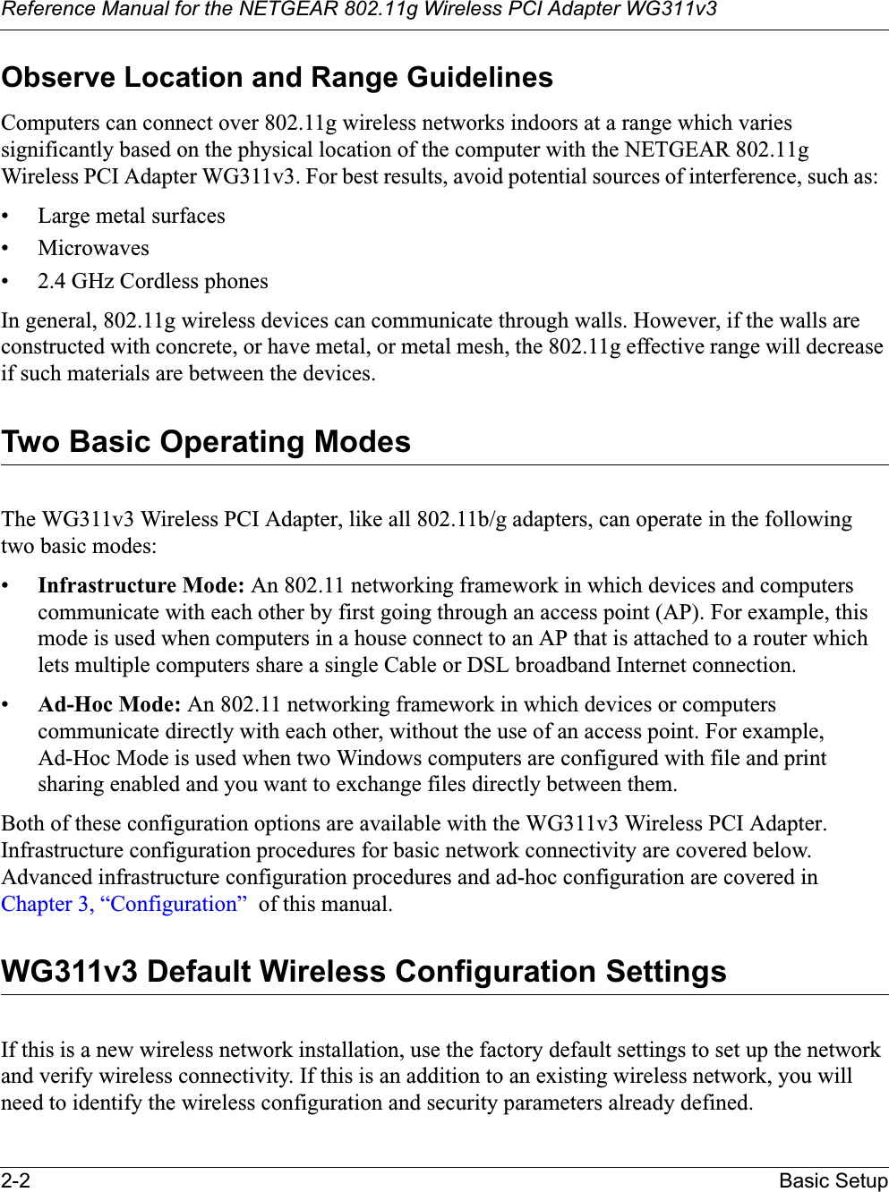 Reference Manual for the NETGEAR 802.11g Wireless PCI Adapter WG311v32-2 Basic SetupObserve Location and Range GuidelinesComputers can connect over 802.11g wireless networks indoors at a range which varies significantly based on the physical location of the computer with the NETGEAR 802.11gWireless PCI Adapter WG311v3. For best results, avoid potential sources of interference, such as: • Large metal surfaces• Microwaves• 2.4 GHz Cordless phonesIn general, 802.11g wireless devices can communicate through walls. However, if the walls are constructed with concrete, or have metal, or metal mesh, the 802.11g effective range will decrease if such materials are between the devices.Two Basic Operating ModesThe WG311v3 Wireless PCI Adapter, like all 802.11b/g adapters, can operate in the following two basic modes:•Infrastructure Mode: An 802.11 networking framework in which devices and computers communicate with each other by first going through an access point (AP). For example, this mode is used when computers in a house connect to an AP that is attached to a router which lets multiple computers share a single Cable or DSL broadband Internet connection.•Ad-Hoc Mode: An 802.11 networking framework in which devices or computers communicate directly with each other, without the use of an access point. For example, Ad-Hoc Mode is used when two Windows computers are configured with file and print sharing enabled and you want to exchange files directly between them.Both of these configuration options are available with the WG311v3 Wireless PCI Adapter. Infrastructure configuration procedures for basic network connectivity are covered below. Advanced infrastructure configuration procedures and ad-hoc configuration are covered in Chapter 3, “Configuration”  of this manual.WG311v3 Default Wireless Configuration SettingsIf this is a new wireless network installation, use the factory default settings to set up the network and verify wireless connectivity. If this is an addition to an existing wireless network, you will need to identify the wireless configuration and security parameters already defined. 