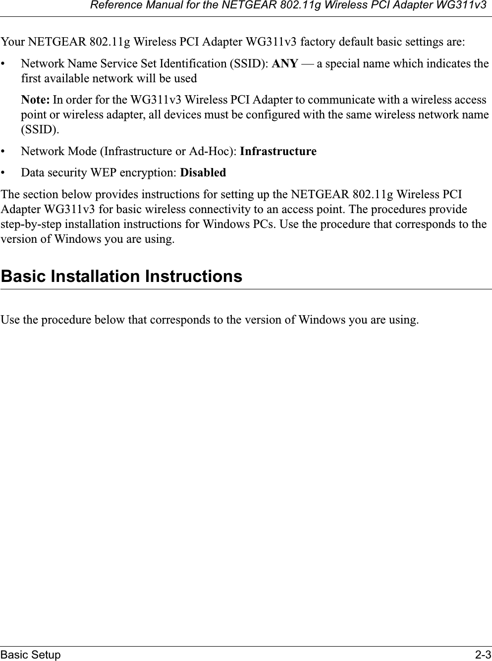 Reference Manual for the NETGEAR 802.11g Wireless PCI Adapter WG311v3Basic Setup 2-3Your NETGEAR 802.11g Wireless PCI Adapter WG311v3 factory default basic settings are: • Network Name Service Set Identification (SSID): ANY — a special name which indicates the first available network will be usedNote: In order for the WG311v3 Wireless PCI Adapter to communicate with a wireless access point or wireless adapter, all devices must be configured with the same wireless network name (SSID).• Network Mode (Infrastructure or Ad-Hoc): Infrastructure• Data security WEP encryption: DisabledThe section below provides instructions for setting up the NETGEAR 802.11g Wireless PCI Adapter WG311v3 for basic wireless connectivity to an access point. The procedures providestep-by-step installation instructions for Windows PCs. Use the procedure that corresponds to the version of Windows you are using.Basic Installation Instructions Use the procedure below that corresponds to the version of Windows you are using.