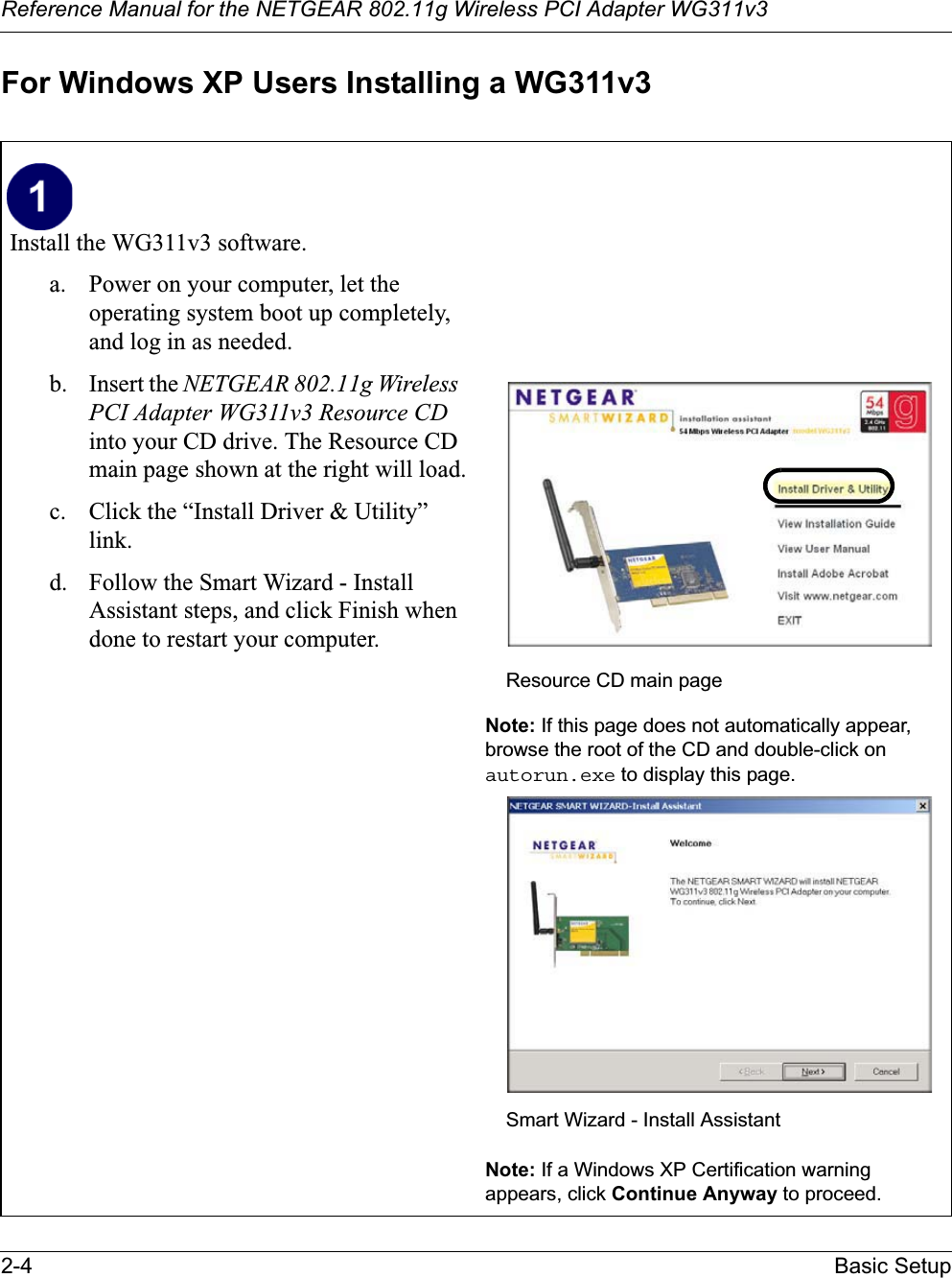Reference Manual for the NETGEAR 802.11g Wireless PCI Adapter WG311v32-4 Basic SetupFor Windows XP Users Installing a WG311v3Install the WG311v3 software. a. Power on your computer, let the operating system boot up completely, and log in as needed.b. Insert the NETGEAR 802.11g WirelessPCI Adapter WG311v3 Resource CDinto your CD drive. The Resource CD main page shown at the right will load.c. Click the “Install Driver &amp; Utility” link.d. Follow the Smart Wizard - Install Assistant steps, and click Finish when done to restart your computer.Note: If this page does not automatically appear, browse the root of the CD and double-click on autorun.exe to display this page.Note: If a Windows XP Certification warning appears, click Continue Anyway to proceed.Resource CD main pageSmart Wizard - Install Assistant