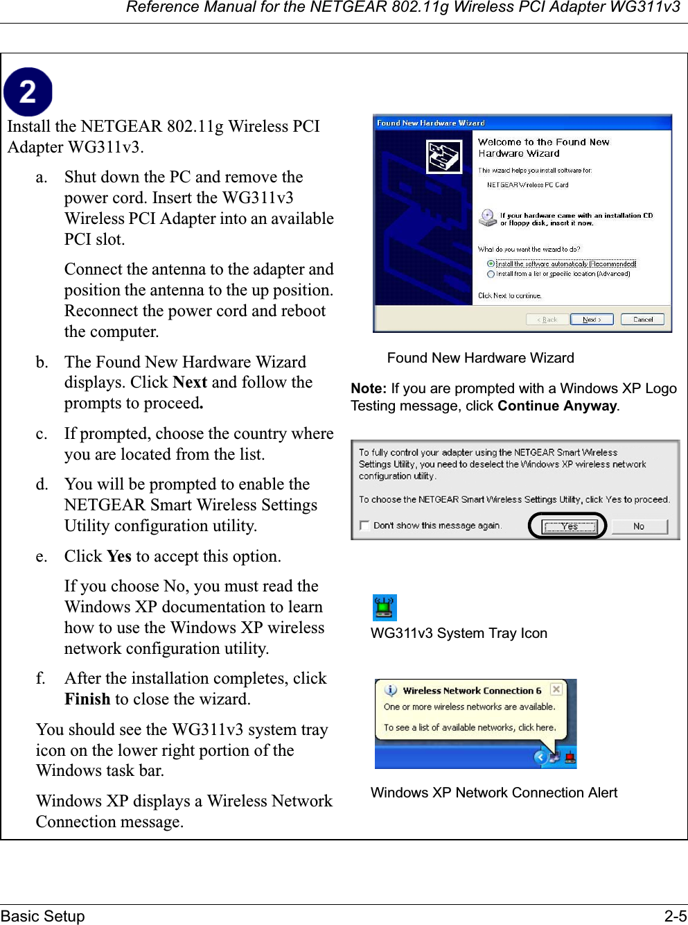 Reference Manual for the NETGEAR 802.11g Wireless PCI Adapter WG311v3Basic Setup 2-5Install the NETGEAR 802.11g Wireless PCI Adapter WG311v3. a. Shut down the PC and remove the power cord. Insert the WG311v3Wireless PCI Adapter into an available PCI slot.Connect the antenna to the adapter and position the antenna to the up position. Reconnect the power cord and reboot the computer.b. The Found New Hardware Wizard displays. Click Next and follow the prompts to proceed.c. If prompted, choose the country where you are located from the list.d. You will be prompted to enable the NETGEAR Smart Wireless Settings Utility configuration utility. e. Click Ye s  to accept this option. If you choose No, you must read the Windows XP documentation to learn how to use the Windows XP wireless network configuration utility.f. After the installation completes, click Finish to close the wizard.You should see the WG311v3 system tray icon on the lower right portion of the Windows task bar.Windows XP displays a Wireless Network Connection message.Note: If you are prompted with a Windows XP Logo Testing message, click Continue Anyway.WG311v3 System Tray IconWindows XP Network Connection AlertFound New Hardware Wizard