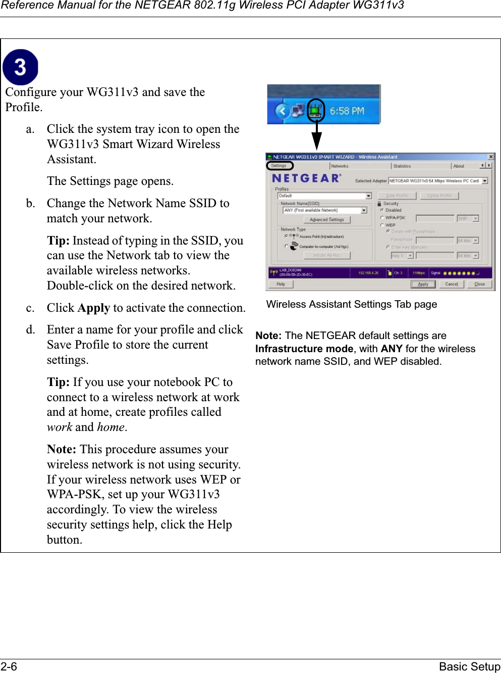 Reference Manual for the NETGEAR 802.11g Wireless PCI Adapter WG311v32-6 Basic SetupConfigure your WG311v3 and save theProfile.a. Click the system tray icon to open the WG311v3 Smart Wizard WirelessAssistant. The Settings page opens. b. Change the Network Name SSID to match your network.Tip: Instead of typing in the SSID, you can use the Network tab to view the available wireless networks. Double-click on the desired network.c. Click Apply to activate the connection.d. Enter a name for your profile and click Save Profile to store the current settings.Tip: If you use your notebook PC to connect to a wireless network at work and at home, create profiles called work and home.Note: This procedure assumes your wireless network is not using security. If your wireless network uses WEP or WPA-PSK, set up your WG311v3accordingly. To view the wireless security settings help, click the Help button.Note: The NETGEAR default settings are Infrastructure mode, with ANY for the wireless network name SSID, and WEP disabled.Wireless Assistant Settings Tab page