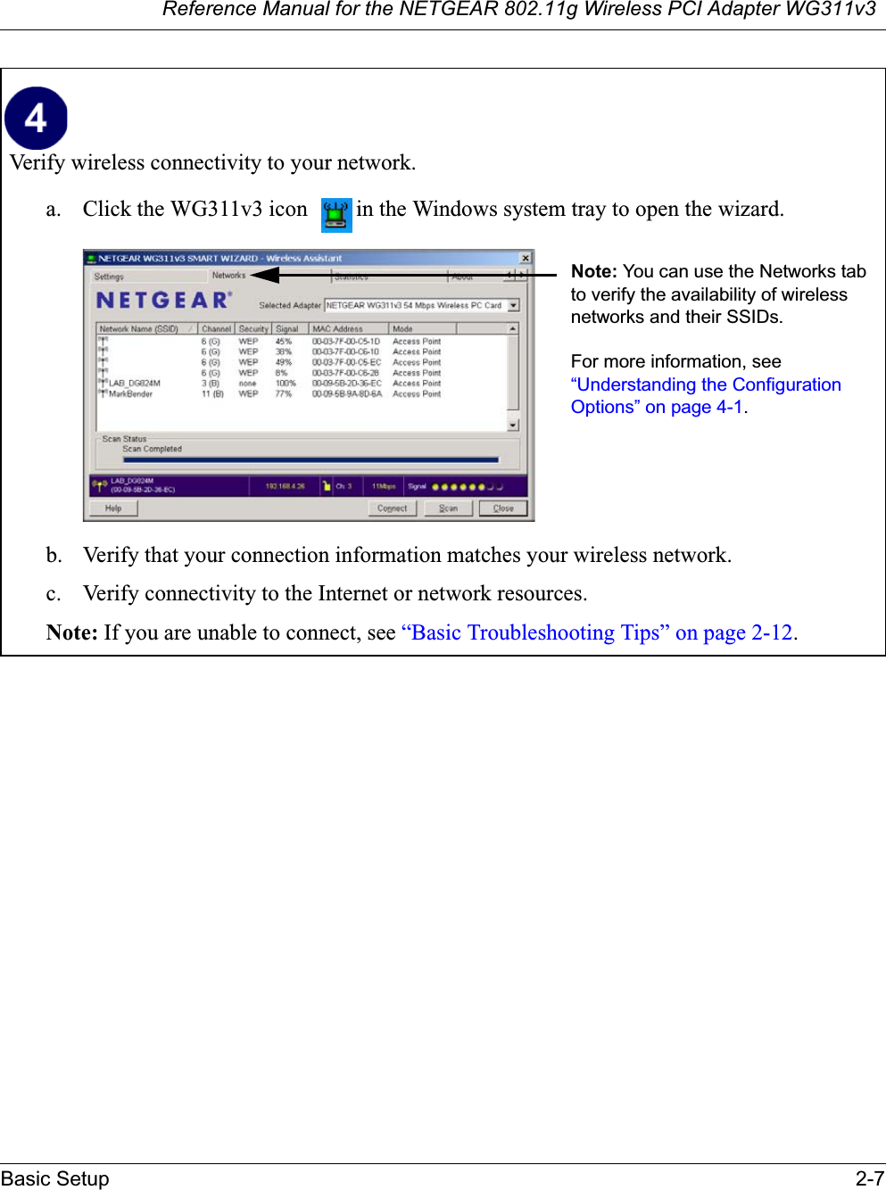 Reference Manual for the NETGEAR 802.11g Wireless PCI Adapter WG311v3Basic Setup 2-7Verify wireless connectivity to your network.a. Click the WG311v3 icon  in the Windows system tray to open the wizard.b. Verify that your connection information matches your wireless network. c. Verify connectivity to the Internet or network resources.Note: If you are unable to connect, see “Basic Troubleshooting Tips” on page 2-12.Note: You can use the Networks tab to verify the availability of wireless networks and their SSIDs. For more information, see “Understanding the Configuration Options” on page 4-1.