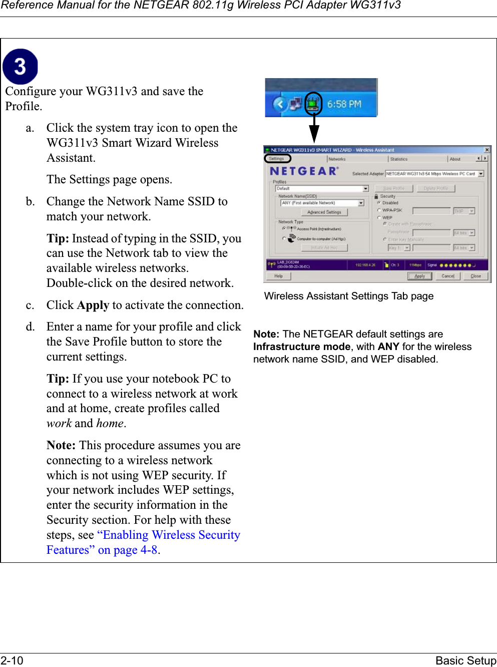 Reference Manual for the NETGEAR 802.11g Wireless PCI Adapter WG311v32-10 Basic SetupConfigure your WG311v3 and save theProfile.a. Click the system tray icon to open the WG311v3 Smart Wizard WirelessAssistant. The Settings page opens. b. Change the Network Name SSID to match your network.Tip: Instead of typing in the SSID, you can use the Network tab to view the available wireless networks. Double-click on the desired network.c. Click Apply to activate the connection.d. Enter a name for your profile and click the Save Profile button to store the current settings.Tip: If you use your notebook PC to connect to a wireless network at work and at home, create profiles called work and home.Note: This procedure assumes you are connecting to a wireless network which is not using WEP security. If your network includes WEP settings, enter the security information in the Security section. For help with these steps, see “Enabling Wireless Security Features” on page 4-8.Note: The NETGEAR default settings are Infrastructure mode, with ANY for the wireless network name SSID, and WEP disabled. Wireless Assistant Settings Tab page