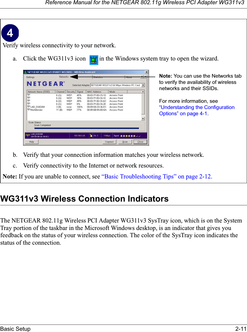 Reference Manual for the NETGEAR 802.11g Wireless PCI Adapter WG311v3Basic Setup 2-11WG311v3 Wireless Connection Indicators The NETGEAR 802.11g Wireless PCI Adapter WG311v3 SysTray icon, which is on the SystemTray portion of the taskbar in the Microsoft Windows desktop, is an indicator that gives you feedback on the status of your wireless connection. The color of the SysTray icon indicates the status of the connection.Verify wireless connectivity to your network.a. Click the WG311v3 icon  in the Windows system tray to open the wizard.b. Verify that your connection information matches your wireless network. c. Verify connectivity to the Internet or network resources.Note: If you are unable to connect, see “Basic Troubleshooting Tips” on page 2-12.Note: You can use the Networks tab to verify the availability of wireless networks and their SSIDs. For more information, see “Understanding the Configuration Options” on page 4-1.