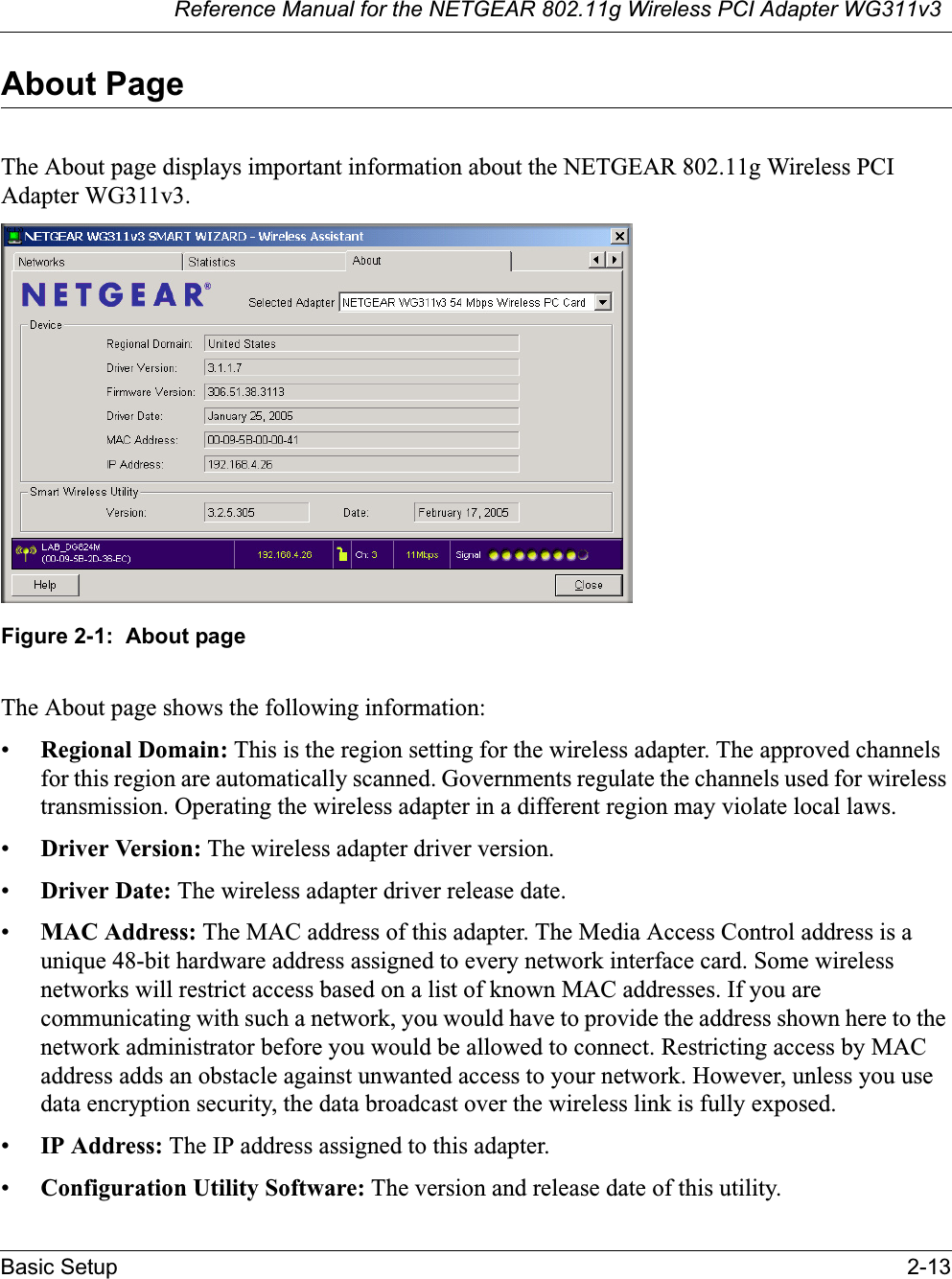 Reference Manual for the NETGEAR 802.11g Wireless PCI Adapter WG311v3Basic Setup 2-13About PageThe About page displays important information about the NETGEAR 802.11g Wireless PCI Adapter WG311v3.Figure 2-1:  About pageThe About page shows the following information:•Regional Domain: This is the region setting for the wireless adapter. The approved channels for this region are automatically scanned. Governments regulate the channels used for wireless transmission. Operating the wireless adapter in a different region may violate local laws.•Driver Version: The wireless adapter driver version. •Driver Date: The wireless adapter driver release date.•MAC Address: The MAC address of this adapter. The Media Access Control address is a unique 48-bit hardware address assigned to every network interface card. Some wireless networks will restrict access based on a list of known MAC addresses. If you are communicating with such a network, you would have to provide the address shown here to the network administrator before you would be allowed to connect. Restricting access by MAC address adds an obstacle against unwanted access to your network. However, unless you use data encryption security, the data broadcast over the wireless link is fully exposed.•IP Address: The IP address assigned to this adapter.•Configuration Utility Software: The version and release date of this utility.