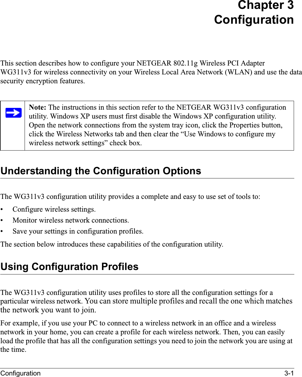 Configuration 3-1Chapter 3ConfigurationThis section describes how to configure your NETGEAR 802.11g Wireless PCI AdapterWG311v3 for wireless connectivity on your Wireless Local Area Network (WLAN) and use the datasecurity encryption features. Understanding the Configuration OptionsThe WG311v3 configuration utility provides a complete and easy to use set of tools to:• Configure wireless settings.• Monitor wireless network connections.• Save your settings in configuration profiles.The section below introduces these capabilities of the configuration utility. Using Configuration ProfilesThe WG311v3 configuration utility uses profiles to store all the configuration settings for a particular wireless network. You can store multiple profiles and recall the one which matches the network you want to join.For example, if you use your PC to connect to a wireless network in an office and a wireless network in your home, you can create a profile for each wireless network. Then, you can easily load the profile that has all the configuration settings you need to join the network you are using at the time. Note: The instructions in this section refer to the NETGEAR WG311v3 configuration utility. Windows XP users must first disable the Windows XP configuration utility. Open the network connections from the system tray icon, click the Properties button, click the Wireless Networks tab and then clear the “Use Windows to configure my wireless network settings” check box.
