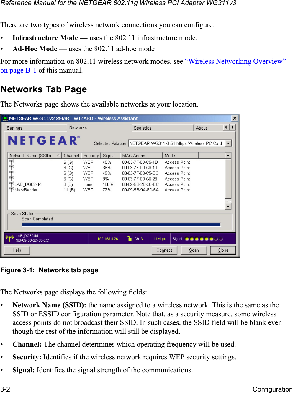 Reference Manual for the NETGEAR 802.11g Wireless PCI Adapter WG311v33-2 ConfigurationThere are two types of wireless network connections you can configure:•Infrastructure Mode — uses the 802.11 infrastructure mode.•Ad-Hoc Mode — uses the 802.11 ad-hoc modeFor more information on 802.11 wireless network modes, see “Wireless Networking Overview” on page B-1 of this manual.Networks Tab PageThe Networks page shows the available networks at your location.Figure 3-1:  Networks tab pageThe Networks page displays the following fields:•Network Name (SSID): the name assigned to a wireless network. This is the same as the SSID or ESSID configuration parameter. Note that, as a security measure, some wireless access points do not broadcast their SSID. In such cases, the SSID field will be blank even though the rest of the information will still be displayed. •Channel: The channel determines which operating frequency will be used. •Security: Identifies if the wireless network requires WEP security settings.•Signal: Identifies the signal strength of the communications.