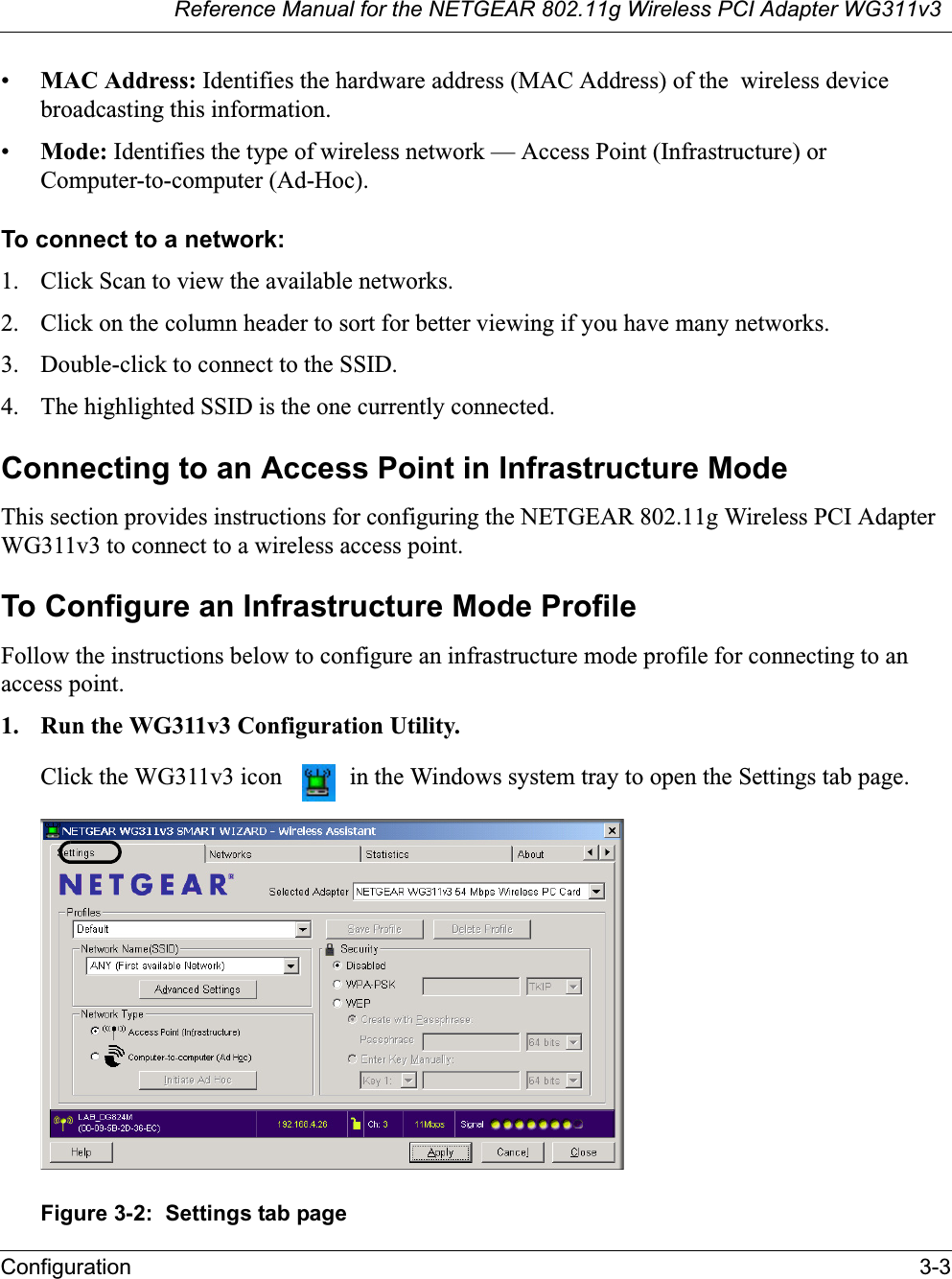 Reference Manual for the NETGEAR 802.11g Wireless PCI Adapter WG311v3Configuration 3-3•MAC Address: Identifies the hardware address (MAC Address) of the  wireless device broadcasting this information.•Mode: Identifies the type of wireless network — Access Point (Infrastructure) or Computer-to-computer (Ad-Hoc).To connect to a network:1. Click Scan to view the available networks.2. Click on the column header to sort for better viewing if you have many networks.3. Double-click to connect to the SSID.4. The highlighted SSID is the one currently connected.Connecting to an Access Point in Infrastructure ModeThis section provides instructions for configuring the NETGEAR 802.11g Wireless PCI AdapterWG311v3 to connect to a wireless access point. To Configure an Infrastructure Mode ProfileFollow the instructions below to configure an infrastructure mode profile for connecting to an access point.1. Run the WG311v3 Configuration Utility.Click the WG311v3 icon   in the Windows system tray to open the Settings tab page. Figure 3-2:  Settings tab page