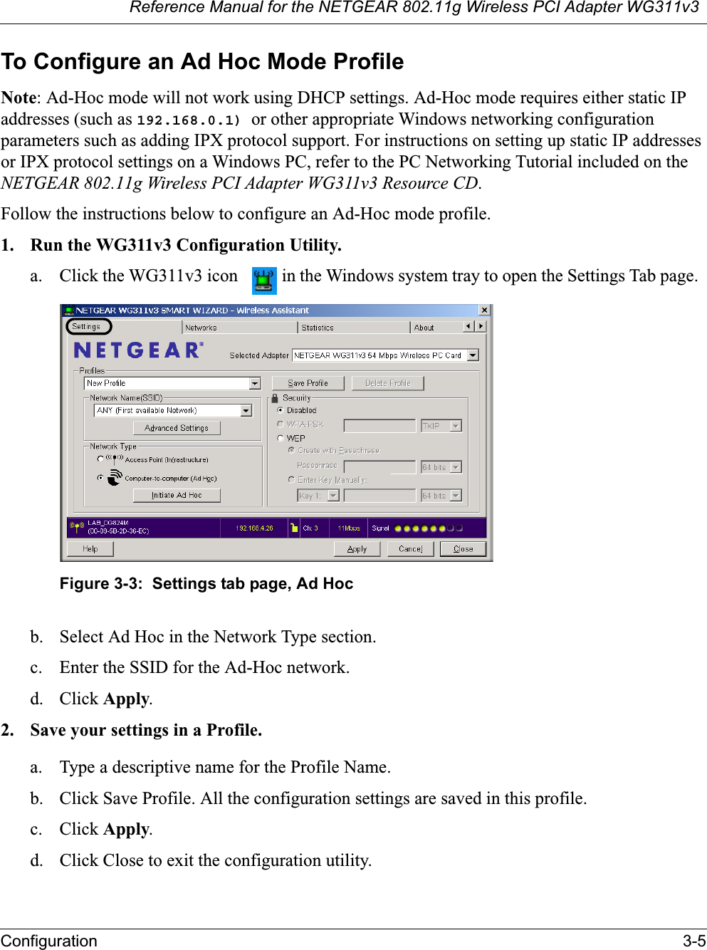 Reference Manual for the NETGEAR 802.11g Wireless PCI Adapter WG311v3Configuration 3-5To Configure an Ad Hoc Mode ProfileNote: Ad-Hoc mode will not work using DHCP settings. Ad-Hoc mode requires either static IP addresses (such as 192.168.0.1) or other appropriate Windows networking configuration parameters such as adding IPX protocol support. For instructions on setting up static IP addresses or IPX protocol settings on a Windows PC, refer to the PC Networking Tutorial included on the NETGEAR 802.11g Wireless PCI Adapter WG311v3 Resource CD.Follow the instructions below to configure an Ad-Hoc mode profile.1. Run the WG311v3 Configuration Utility.a. Click the WG311v3 icon  in the Windows system tray to open the Settings Tab page. Figure 3-3:  Settings tab page, Ad Hocb. Select Ad Hoc in the Network Type section.c. Enter the SSID for the Ad-Hoc network.d. Click Apply.2. Save your settings in a Profile. a. Type a descriptive name for the Profile Name. b. Click Save Profile. All the configuration settings are saved in this profile. c. Click Apply.d. Click Close to exit the configuration utility.