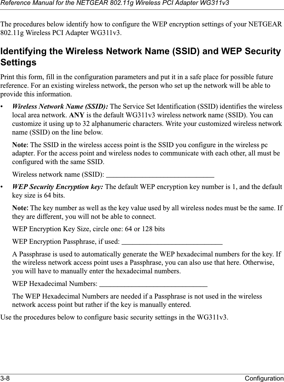 Reference Manual for the NETGEAR 802.11g Wireless PCI Adapter WG311v33-8 ConfigurationThe procedures below identify how to configure the WEP encryption settings of your NETGEAR 802.11g Wireless PCI Adapter WG311v3.Identifying the Wireless Network Name (SSID) and WEP Security SettingsPrint this form, fill in the configuration parameters and put it in a safe place for possible future reference. For an existing wireless network, the person who set up the network will be able to provide this information.•Wireless Network Name (SSID): The Service Set Identification (SSID) identifies the wireless local area network. ANY is the default WG311v3 wireless network name (SSID). You cancustomize it using up to 32 alphanumeric characters. Write your customized wireless network name (SSID) on the line below. Note: The SSID in the wireless access point is the SSID you configure in the wireless pc adapter. For the access point and wireless nodes to communicate with each other, all must be configured with the same SSID.Wireless network name (SSID): ______________________________ •WEP Security Encryption key: The default WEP encryption key number is 1, and the default key size is 64 bits.Note:The key number as well as the key value used by all wireless nodes must be the same. If they are different, you will not be able to connect.WEP Encryption Key Size, circle one: 64 or 128 bitsWEP Encryption Passphrase, if used: ____________________________ A Passphrase is used to automatically generate the WEP hexadecimal numbers for the key. If the wireless network access point uses a Passphrase, you can also use that here. Otherwise, you will have to manually enter the hexadecimal numbers.WEP Hexadecimal Numbers: ______________________________ The WEP Hexadecimal Numbers are needed if a Passphrase is not used in the wireless network access point but rather if the key is manually entered.Use the procedures below to configure basic security settings in the WG311v3.